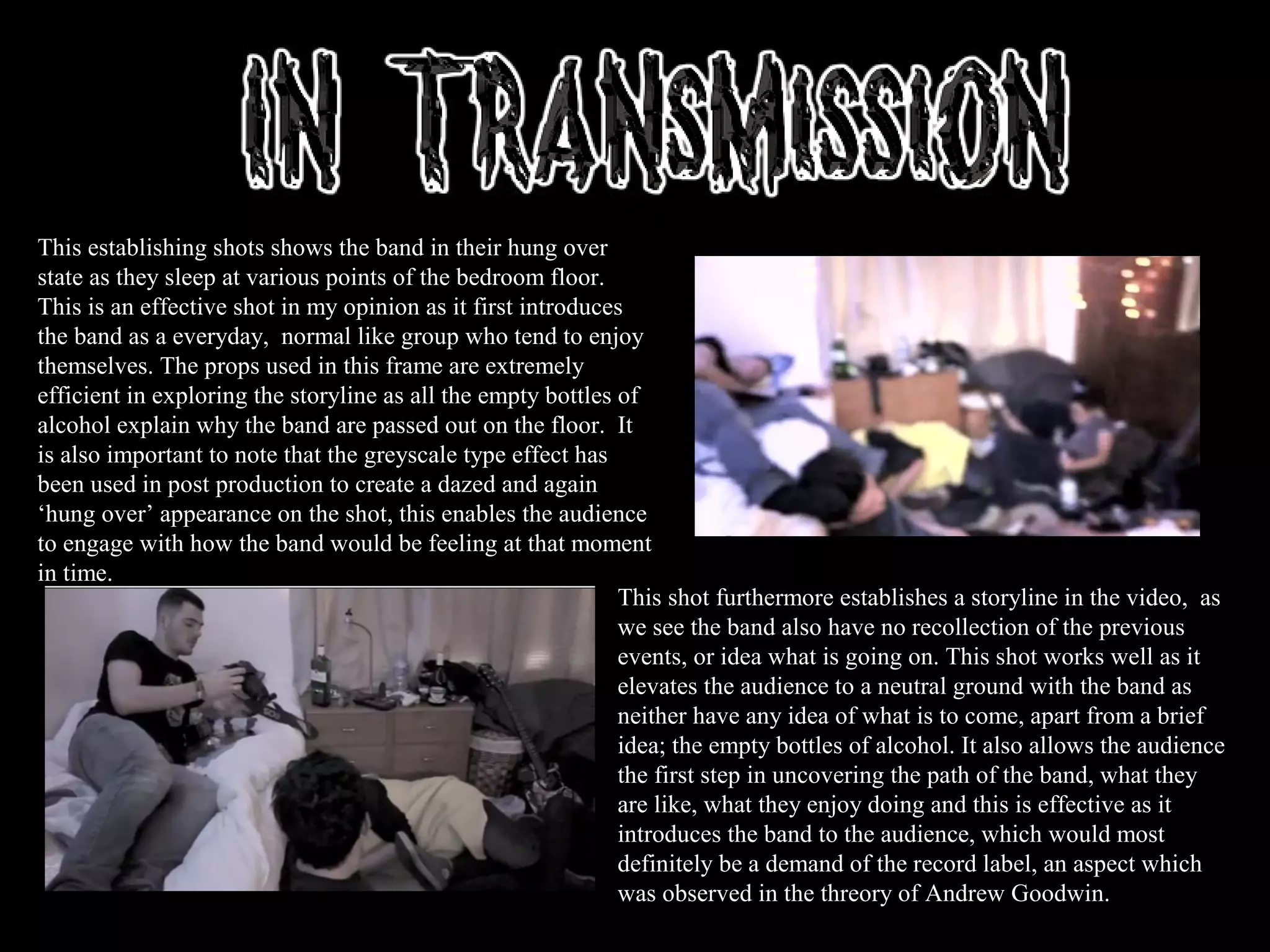 This establishing shots shows the band in their hung over
state as they sleep at various points of the bedroom floor.
This is an effective shot in my opinion as it first introduces
the band as a everyday, normal like group who tend to enjoy
themselves. The props used in this frame are extremely
efficient in exploring the storyline as all the empty bottles of
alcohol explain why the band are passed out on the floor. It
is also important to note that the greyscale type effect has
been used in post production to create a dazed and again
‘hung over’ appearance on the shot, this enables the audience
to engage with how the band would be feeling at that moment
in time.
This shot furthermore establishes a storyline in the video, as
we see the band also have no recollection of the previous
events, or idea what is going on. This shot works well as it
elevates the audience to a neutral ground with the band as
neither have any idea of what is to come, apart from a brief
idea; the empty bottles of alcohol. It also allows the audience
the first step in uncovering the path of the band, what they
are like, what they enjoy doing and this is effective as it
introduces the band to the audience, which would most
definitely be a demand of the record label, an aspect which
was observed in the threory of Andrew Goodwin.
 