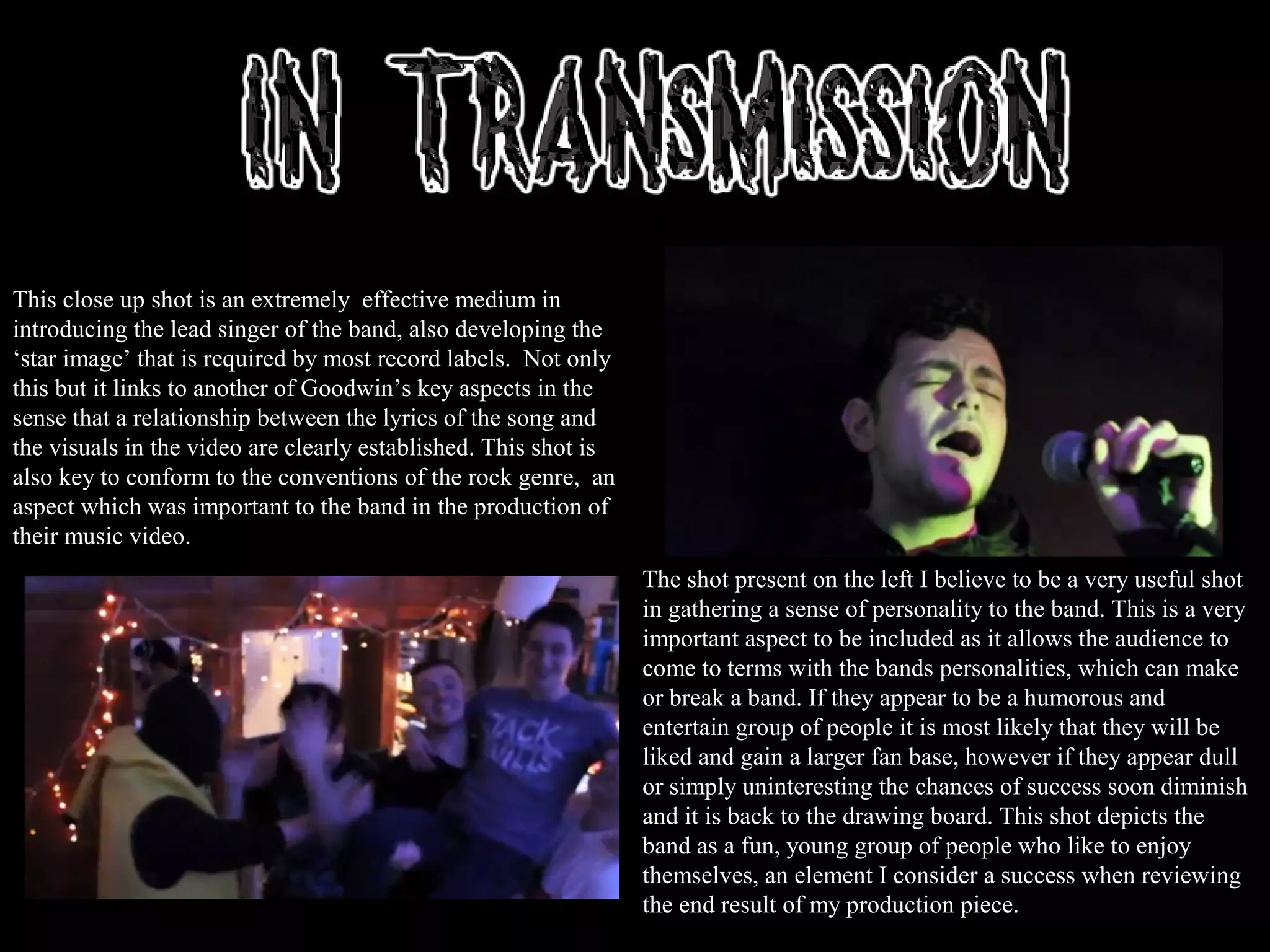 This close up shot is an extremely effective medium in
introducing the lead singer of the band, also developing the
‘star image’ that is required by most record labels. Not only
this but it links to another of Goodwin’s key aspects in the
sense that a relationship between the lyrics of the song and
the visuals in the video are clearly established. This shot is
also key to conform to the conventions of the rock genre, an
aspect which was important to the band in the production of
their music video.
The shot present on the left I believe to be a very useful shot
in gathering a sense of personality to the band. This is a very
important aspect to be included as it allows the audience to
come to terms with the bands personalities, which can make
or break a band. If they appear to be a humorous and
entertain group of people it is most likely that they will be
liked and gain a larger fan base, however if they appear dull
or simply uninteresting the chances of success soon diminish
and it is back to the drawing board. This shot depicts the
band as a fun, young group of people who like to enjoy
themselves, an element I consider a success when reviewing
the end result of my production piece.
 