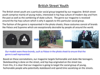 British Street Youth
The British street youth are a particular social group targeted by our magazine. British street
youth comprise mainly of young males, interested in hip-hop culture of modern day and from
the past as well as the combining of skate culture. The genre our magazine is revolved
around the hip hop culture which is why it appeals to this particular social group.
The fashion of the genre is represented in the photo shoots; these costumes consist of brands
like Palace and Supreme which are exceptionally desirable by people all around the world.
Our models wore these brands, such as Palace in the photo shoot to ensure that the
genre is well represented.
Based on these connotations, our magazine targets fashionable and skate-like teenagers.
Skateboarding is done on the street, and hip-hop originated on the street too.
From this, it is clear that our magazine is going to target the social group of young,
fashionable people who potentially skateboard and spend time socializing on the streets.
 