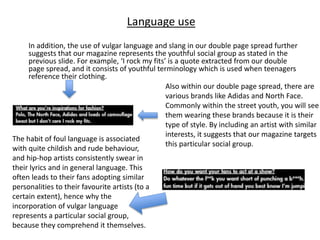In addition, the use of vulgar language and slang in our double page spread further
suggests that our magazine represents the youthful social group as stated in the
previous slide. For example, ‘I rock my fits’ is a quote extracted from our double
page spread, and it consists of youthful terminology which is used when teenagers
reference their clothing.
The habit of foul language is associated
with quite childish and rude behaviour,
and hip-hop artists consistently swear in
their lyrics and in general language. This
often leads to their fans adopting similar
personalities to their favourite artists (to a
certain extent), hence why the
incorporation of vulgar language
represents a particular social group,
because they comprehend it themselves.
Also within our double page spread, there are
various brands like Adidas and North Face.
Commonly within the street youth, you will see
them wearing these brands because it is their
type of style. By including an artist with similar
interests, it suggests that our magazine targets
this particular social group.
Language use
 