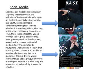 Seeing as our magazine constitutes of
targeting the street youth, the
inclusion of various social media logos
on the front cover is key. I personally,
as a youth, use social media
consistently throughout the day,
whether it is watching videos, checking
notifications or listening to music etc.
Thus, these logos attract the young
teenage social group because they
have grown up with its development,
as well as the concept that social
media is heavily dominated by
youngsters. Additionally, it shows that
our magazines content is accessible on
multiple platforms, not just on a
magazine. This is a diverse way of
representing a social group, however it
is intelligent because it is what they are
interested in, so hopefully it would be
effective.
Social Media
 