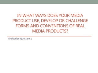IN WHAT WAYS DOES YOUR MEDIA
PRODUCT USE, DEVELOP OR CHALLENGE
FORMS AND CONVENTIONS OF REAL
MEDIA PRODUCTS?
Evaluation Question 1
 