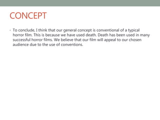 CONCEPT
• To conclude, I think that our general concept is conventional of a typical
horror film. This is because we have used death. Death has been used in many
successful horror films. We believe that our film will appeal to our chosen
audience due to the use of conventions.
 