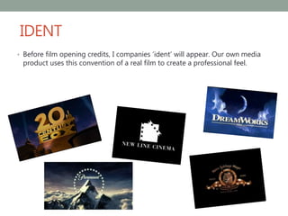 IDENT
• Before film opening credits, I companies ‘ident’ will appear. Our own media
product uses this convention of a real film to create a professional feel.
 