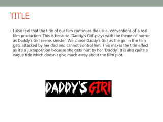TITLE
• I also feel that the title of our film continues the usual conventions of a real
film production. This is because ‘Daddy’s Girl’ plays with the theme of horror
as Daddy’s Girl seems sinister. We chose Daddy’s Girl as the girl in the film
gets attacked by her dad and cannot control him. This makes the title effect
as it’s a juxtaposition because she gets hurt by her ‘Daddy’. It is also quite a
vague title which doesn’t give much away about the film plot.
 