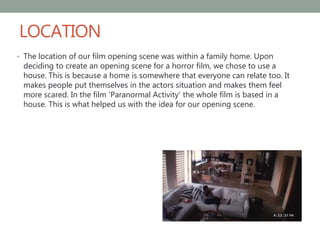 LOCATION
• The location of our film opening scene was within a family home. Upon
deciding to create an opening scene for a horror film, we chose to use a
house. This is because a home is somewhere that everyone can relate too. It
makes people put themselves in the actors situation and makes them feel
more scared. In the film ‘Paranormal Activity’ the whole film is based in a
house. This is what helped us with the idea for our opening scene.
 