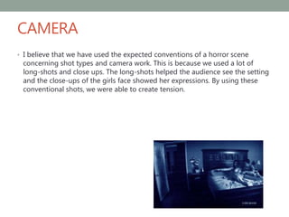 CAMERA
• I believe that we have used the expected conventions of a horror scene
concerning shot types and camera work. This is because we used a lot of
long-shots and close ups. The long-shots helped the audience see the setting
and the close-ups of the girls face showed her expressions. By using these
conventional shots, we were able to create tension.
 