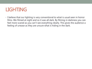 LIGHTING
• I believe that our lighting is very conventional to what is usual seen in horror
films. We filmed at night and so it was all dark. By filming in darkness you can
feel more scared as you can’t see everything clearly. This gives the audience a
feeling of unease as they are unsure what is hiding in the dark.
 