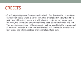 CREDITS
• Our film opening scene features credits which I feel develop the conventions
expected of credits within a horror film. They are created in a blunt and bold
text. Horror films tend to use text which isn’t as contemporary as our own.
However, the credits are fairly subtle having been coloured in white and red.
This uses the conventions of horror credits as they blend into the environment
in an almost ‘bloody’ manner. We also ensured that the credits are the same
font as our title which creates a professional and fluid look.
 