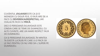CUVÂNTUL EVLAVIOS ESTE CA ȘI O
MONEDĂ CU DOUĂ FEȚE, O FAȚĂ ARE DE-A
FACE CU REVERENȚA(RESPECTUL), IAR
CEALALTĂ FAȚĂ CU FRICĂ.
DECI O PERSOANĂ EVLAVIOASĂ ESTE
CINEVA CARE SE TEME DE DUMNEZEU, CU
ALTE CUVINTE, ARE UN MARE RESPECT FAȚĂ
DE DUMNEZEU.
CA ȘI PERSOANĂ EVLAVIOASĂ, ÎN MINTEA
TA EXISTĂ LUCRURI PE CARE ȚI-E FRICĂ SĂ
LE FACI PENTRU CĂ NU VREI SĂ-L SUPERI PE
DUMNEZEU.
 