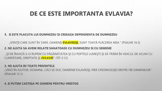 DE CE ESTE IMPORTANTA EVLAVIA?
1. II ESTE PLACUTA LUI DUMNEZEU SI CREEAZA DEPENDENTA DE DUMNEZEU
„SFINŢII CARE SUNT ÎN ŢARĂ, OAMENII EVLAVIOŞI, SUNT TOATĂ PLĂCEREA MEA.” (PSALMI 16:3)
2. NE AJUTA SA AVEM RELATII SANATOASE CU DUMNEZEU SI CU SEMENII
„ŞI NE ÎNVAŢĂ S-O RUPEM CU PĂGÂNĂTATEA ŞI CU POFTELE LUMEŞTI ŞI SĂ TRĂIM ÎN VEACUL DE ACUM CU
CUMPĂTARE, DREPTATE ŞI EVLAVIE,” (TIT 2:12)
3. NE AJUTA IN TOATE PRIVINTELE
„VINO ÎN AJUTOR, DOAMNE, CĂCI SE DUC OAMENII EVLAVIOŞI, PIER CREDINCIOŞII DINTRE FIII OAMENILOR.”
(PSALMI 12:1)
4. II PUTEM CASTIGA PE OAMENI PENTRU HRISTOS
 