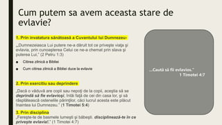Cum putem sa avem aceasta stare de
evlavie?
1. Prin invatatura sănătoasă a Cuvantului lui Dumnezeu-
„„Dumnezeiasca Lui putere ne-a dăruit tot ce priveşte viaţa şi
evlavia, prin cunoaşterea Celui ce ne-a chemat prin slava şi
puterea Lui,” (2 Petru 1:3)
■ Citirea zilnică a Bibliei
■ Cum citirea zilnică a Bibliei duce la evlavie
2. Prin exercitiu sau deprindere
„Dacă o văduvă are copii sau nepoţi de la copii, aceştia să se
deprindă să fie evlavioşi, întâi faţă de cei din casa lor, şi să
răsplătească ostenelile părinţilor, căci lucrul acesta este plăcut
înaintea lui Dumnezeu.” (1 Timotei 5:4)
3. Prin disciplina
„Fereşte-te de basmele lumeşti şi băbeşti. disciplinează-te în ce
privește evlavia!.” (1 Timotei 4:7)
...Caută să fii evlavios.”
1 Timotei 4:7
 