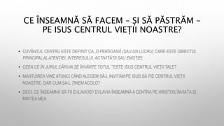 CE ÎNSEAMNĂ SĂ FACEM – ȘI SĂ PĂSTRĂM –
PE ISUS CENTRUL VIEȚII NOASTRE?
• CUVÂNTUL CENTRU ESTE DEFINIT CA „O PERSOANĂ (SAU UN LUCRU) CARE ESTE OBIECTUL
PRINCIPALALATENȚIEI, INTERESULUI, ACTIVITĂȚII SAU EMOȚIEI;
• CEEA CE ÎN JURUL CĂRUIA SE ÎNVÂRTE TOTUL.” ESTE ISUS CENTRUL VIEȚII TALE?
• MÂNTUIREA VINE ATUNCI CÂND ALEGEM SĂ-L INVITĂM PE ISUS SĂ FIE CENTRUL VIEȚII
NOASTRE. DAR CUM SA-L ȚINEM ACOLO?
• DECI, CE ÎNSEAMNĂ SĂ FII EVLAVIOS? EVLAVIA ÎNSEAMNĂ A CENTRA PE HRISTOS ÎNVIAȚA ȘI,
MINTEA MEA
 