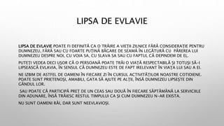LIPSA DE EVLAVIE
LIPSA DE EVLAVIE POATE FI DEFINITĂ CA O TRĂIRE A VIEŢII ZILNICE FĂRĂ CONSIDERAŢIE PENTRU
DUMNEZEU, FĂRĂ SAU CU FOARTE PUŢINĂ BĂGARE DE SEAMĂ ÎN LEGĂTURĂ CU PĂREREA LUI
DUMNEZEU DESPRE NOI, CU VOIA SA, CU SLAVA SA SAU CU FAPTUL CĂ DEPINDEM DE EL.
PUTEŢI VEDEA DECI UŞOR CĂ O PERSOANĂ POATE TRĂI O VIAŢĂ RESPECTABILĂ ŞI TOTUŞI SĂ-I
LIPSEASCĂ EVLAVIA, ÎN SENSUL CĂ DUMNEZEU ESTE DE FAPT IRELEVANT ÎN VIAŢA LUI SAU A EI.
NE IZBIM DE ASTFEL DE OAMENI ÎN FIECARE ZI ÎN CURSUL ACTIVITĂŢILOR NOASTRE COTIDIENE.
POATE SUNT PRIETENOŞI, AMABILI, GATA SĂ AJUTE PE ALŢII, ÎNSĂ DUMNEZEU LIPSEŞTE DIN
GÂNDUL LOR.
SAU POATE CĂ PARTICIPĂ PREŢ DE UN CEAS SAU DOUĂ ÎN FIECARE SĂPTĂMÂNĂ LA SERVICIILE
DIN ADUNARE, ÎNSĂ TRĂIESC RESTUL TIMPULUI CA ŞI CUM DUMNEZEU N-AR EXISTA.
NU SUNT OAMENI RĂI, DAR SUNT NEEVLAVIOŞI.
 