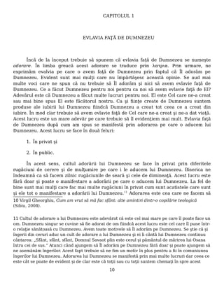 CAPITOLUL 1
EVLAVIA FAŢĂ DE DUMNEZEU
Încă de la început trebuie să spunem că evlavia faţă de Dumnezeu se numeşte
adorare. În limba greacă acest adorare se traduce prin λατρια. Prin urmare, ne
exprimăm evalvia pe care o avem faţă de Dumnezeu prin faptul că Îl adorăm pe
Dumnezeu. Evident sunt mai mulţi care nu împărtăşesc această opinie. Se aud mai
multe voci care ne spun că nu trebuie să Îl adorăm şi nici să avem evlavie faţă de
Dumnezeu. Ce a făcut Dumnezeu pentru noi pentru ca noi să avem evlavie faţă de El?
Adevărul este că Dumnezeu a făcut multe lucruri pentru noi. El este Cel care ne-a creat
sau mai bine spus El este făcătorul nostru. Ca şi fiinţe create de Dumnezeu suntem
produse ale iubirii lui Dumnezeu fiindcă Dumnezeu a creat tot ceea ce a creat din
iubire. În mod clar trebuie să avem evlavie faţă de Cel care ne-a creat şi ne-a dat viaţă.
Acest lucru este un mare adevăr pe care trebuie să îl evidenţiem mai mult. Evlavia faţă
de Dumnezeu după cum am spus se manifestă prin adorarea pe care o aducem lui
Dumnezeu. Acest lucru se face în două feluri:
1. În privat şi
2. În public.
În acest sens, cultul adorării lui Dumnezeu se face în privat prin diferitele
rugăciuni de cerere şi de mulţumire pe care i le aducem lui Dumnezeu. Biserica ne
îndeamnă ca să facem zilnic rugăciunile de seară şi cele de dimineaţă. Acest lucru este
fără doar şi poate o manifestare a adorării pe care o aducem lui Dumnezeu. La fel de
bine sunt mai mulţi care fac mai multe rugăciuni în privat cum sunt acatistele care sunt
şi ele tot o manifestare a adorării lui Dumnezeu.11
Adorarea este cea care ne facem să
10 Virgil Gheorghiu, Cum am vrut să mă fac sfânt: alte amintiri dintr-o copilărie teologică
(Sibiu, 2008).
11 Cultul de adorare a lui Dumnezeu este adevărat că este cel mai mare pe care îl poate face un
om. Dumnezeu singur se cuvine să fie adorat de om fiindcă acest lucru este cel care îl pune într-
o relaţie sănătoasă cu Dumnezeu. Avem toate motivele să Îl adorăm pe Dumnezeu. Se ştie că şi
îngerii din ceruri aduc un cult de adorare a lui Dumnezeu şi ei îi cântă lui Dumnezeu continuu
cântarea: „Sfânt, sfânt, sfânt, Domnul Savaot plin este cerul şi pământul de mărirea lui Osana
întru cei de sus.” Atunci când ajungem să Îl adorăm pe Dumnezeu fără doar şi poate ajungem să
ne asemănăm îngerilor. Acest fapt trebuie să ne fim un motiv în plus pentru a fii în comuniunea
îngerilor lui Dumnezeu. Adorarea lui Dumnezeu se manifestă prin mai multe lucruri dar ceea ce
este cât se poate de evident şi de clar este că toţii sau cu toţii suntem chemaţi în spre acest
10
 