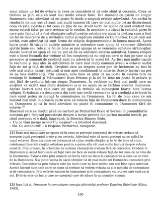 omul aduce un fel de evlavie la ceea ce consideră el că este sfânt şi cucernic. Ceea ce
trebuie să ştim este că sunt mai multe evlavii false. Din moment ce există un singur
Dumnezeu este adevărat că nu poate fii decât o singură evlavie adevărată. Am vorbit în
rândurile de mai sus că sunt mai mulţi oameni răi care de mai multe ori au distorsionat
ceea ce este evlavia şi tot ceea ce ţine de ea. Acest lucru ne spune că sunt evident mai
multe evlavii false pe care trebuie să le evităm. În occident s-a căzut în cealaltă parte în
care prin faptul că a fost eliminate cultul creştin ortodox s-a ajuns la pietism care a fost
un fel de încercare de a revitaliza cultul şi legătura omului cu Dumnezeu. După cum am
vorbit, este adevărat că sunt forme de evlavie degenerescente în lumea noastră. Acest
lucru poate fii văzut în cultele animiste şi totemiste care ajung să venereze diferitele
spirite bune sau rele şi la fel de bine se mai ajunge să se venereze sufletele strămoşilor.
Aceste lucruri ne spun că ele nu pot să fie cu adevărat evlavia autentică. Lumea religiei
este o lume fecundă dar trebuie să fim conştienţi că nu toţi cei care se dau pe sine ca şi
persoane şi oamenii de credinţă sunt cu adevărat în acest fel. Au fost mai multe cazuri
în vechime şi mai ales în antichitate în care mai mulţi oamenii aveau o evlavie oarbă
faţă de zei şi faţă de idoli. Creştinii care au respins acest gen de închinare au fost în
cele mai multe cazuri torturaţi şi mai apoi condamnaţi la moarte. Aceste lucruri nu pot
să ne lase indiferenţi. Prin urmare, este bine să ştim că nu poate fii evlavie fară de
credinţa în Domnul şi Mântuitorul Iisus Hristos şi la fel de bine nu poate fii evlavie şi
nici fără de credinţa într-un singur Dumnezeu. În vechime au fost mai mulţi care au
susţinut că există mai mulţi dumnezei şi ei au ajuns să se închine acestor dumnezei.
Aceste lucruri sunt cele care ne spun că trebuie să cunoaştem foarte bine lumea
religiei. Ortodoxia s-a descoperit din cele mai vechi vremuri ca şi o credinţă a evlaviei în
care omul putea să ajungă la comuniunea cu Dumnezeu. La fel de bine ceea ce am
insistat mai mult în această carte este că evlavia faţă de Dumnezeu duce la comuniunea
cu Dumnezeu şi că în mod adevărat nu poate fii comuniune cu Dumnezeu fără de
evlavie.135
Diaconul care l-a însoţit până de curând pe Patriarhul Pavle al Serbiei în preumblările
acestuia prin Belgrad povesteşte despre o lecţie primită din partea marelui ierarh, pe
când mergeau ei o dată, împreună, la Biserica Banovo Brdo.
– Cu ce vom merge acolo? Cu maşina? – a întrebat diaconul.
– Nu. Cu autobuzul! – a răspuns Patriarhul, categoric.
134 Sunt mai mulţi care ne spune că în ceea ce priveşte conceptul de evlavie trebuie să
mergem după preceptul crede şi nu cerceta. Adevărul este că acest precept nu se aplică în
cazul evlaviei. Biserica chiar ne îndeamnă să citim vieţile sfinţilor şi la fel de bine să citim
catehismul bisericii creştin ortodoxe pentru a putea afla cât mai multe lucruri despre evlavia
noastră. Prin urmare, în ortodoxie nu suntem chemaţi să credem fără să cercetăm. Credem în
Dumnezeu şi acest lucru este un fapt care ne face să avem evlavie faţă de tot ceea ce ne vine de
la Dumnezeu. Evlavia este prin urmare un lucru care ne duce la cunoaşterea a ceea ce ne vine
de la Dumnezeu. S-a putut vedea în cazul sfinţilor că de mai multe ori Dumnezeu comunică prin
evlavie. Comunicarea prin evlavie este un lucru care se face noetic sau mai bine spus spiritual.
Aceste lucruri sunt cele care ne spun că trebuie să vedem evlavia ca şi o metodă de comuniune
şi de comunicare. Prin evlavie suntem în comuniune şi în comunicare cu toţi cei care sunt ca şi
noi. Evlavia este un lucru care ne uneşteşi care de aduce la un numitor comun.
135 Ioan Ică jr., Persoane în comuniune: omagiu părintelui profesor Dumitru Stăniloae (Sibiu,
1993).
100
 