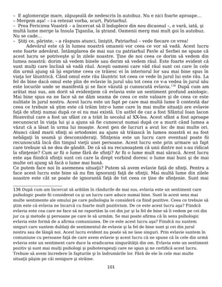 – E aglomeraţie mare, zăpuşeală de nedescris în autobuz. Nu e nici foarte aproape…
– Mergem aşa! – i-a retezat vorba, scurt, Patriarhul.
– Prea Fericirea Voastră – a încercat să îl înduplece din nou dicaonul –, e vară, iată, şi
multă lume merge la Insula Ţiganlia, la ştrand. Oamenii merg mai mult goi în autobuz.
Nu se cade…
– Ştiţi ce, părinte, – a răspuns atunci, liniştit, Patriarhul – vede fiecare ce vrea!
Adevărul este că în lumea noastră omaneii vor ceea ce vor să vadă. Acest lucru
este foarte adevărat. Întâmplarea de mai sus cu patriarhul Pavle al Serbei ne spune că
acest lucru se potriveşte şi în zilele noastre. Ţine de noi ceea ce dorim să vedem din
lumea noastră: dorim să vedem binele sau dorim să vedem răul. Este foarte evident că
sunt mulţi care înclină să vadă răul. Aceşti oameni care văd răul sunt cei care în cele
din urmă ajung să îşi exprime ceea ce trăiesc ei în interiorul lor sau mai bine spus în
viaţa lor lăuntrică. Când omul este rău lăuntric tot ceea ce vede în jurul lui este rău. La
fel de bine dacă omul este plin de evlavie în jurul său tot ceea ce v-a vedea în jurul său
este locurile unde se manifestă şi se face văzută şi cunoscută evlavia.136
După cum am
arătat mai sus, am dorit să evidenţiem că evlavia este un sentiment profund axiologic.
Mai bine spus ea ne face să ne dăm seama de ceea ce este valoare şi de ceea ce este
nulitate în jurul nostru. Acest lucru este un fapt pe care mai multă lume îl contestă dar
ceea ce trebuie să ştim este că trăim într-o lume care în mai multe situaţii are evlavie
faţă de sfinţi numai după ce ei nu mai există. Un astfel de caz a fost Sfântul Ioan Iacon
Hozevitul care a fost un sfânt ce a trăit în secolul al XX-lea. Acest sfânt a fost aproape
necunoscut în viaţa lui şi a ajuns să fie cunoscut numai după ce a murit când lumea a
văzut că a lăsat în urma lui moaşte. Acest gen de lucruri a avut loc de mai multe ori.
Atunci când marii sfinţi ai ortodoxiei au ajuns să trăiască în lumea noastră ei au fost
nebăgaţi în seamă şi desconsideraţi. Sfinţenia este un lucru care eventual poate fii
recunoscută încă din timpul vieţii unei persoane. Acest lucru este prin urmare un fapt
care trebuie să ne dea de gândit. De că să nu recunoaştem că unii dintre noi s-au ridicat
la sfinţenie? Cum ar fii o lume fără de sfinţi? Ar fii o lume mult mai săracă. Acest lucru
este aşa fiindcă sfinţii sunt cei care la drept vorbind doresc o lume mai buni şi de mai
multe ori ajung să facă o lume mai bună.
Ce putem face noi în asemenea situaţii? Putem să avem evlavie faţă de sfinţi. Pentru a
face acest lucru este bine să nu fim ignoranţi faţă de sfinţii. Mai multă lume din zilele
noastre este cât se poate de ignorantă faţă de tot ceea ce ţine de sfinţenie. Sunt mai
136 După cum am încercat să arătăm în rândurile de mai sus, evlavia este un sentiment care
psihologic poate fii considerat ca şi un lucru care aduce numai bine. Sunt în acest sens mai
multe sentimente ale omului pe care psihologia le consideră ca fiind pozitive. Ceea ce trebuie să
ştim este că evlavia ne încarcă cu foarte mult pozitivism. De ce este acest lucru aşa? Fiindcă
evlavia este cea care ne face să ne raportăm la cei din jur şi la fel de bine să îi vedem pe cei din
jur ca şi metode şi persoane pe care le să urmăm. Se mai poate afirma că în sens psihologic
evlavia este formă de a afirma comuniunea. De ce este acest lucru aşa? Fiindcă nu suntem
singuri care suntem dublaţi de sentimentul de evlavie şi la fel de bine sunt şi cei din jurul
nostru sau de lângă noi. Acest lucru evident nu poate să ne lase singuri. Prin evlavie suntem în
comuniune cu persoane faţă de care avem evlavie şi acest lucru că ne spune că în cele din urmă
evlavia este un sentiment care duce la eradicarea singurătăţii din om. Evlavia este un sentiment
pozitiv şi sunt mai mulţi psihologi şi psihoterapeuţi care ne spun şi ne certifică acest lucru.
Trebuie să avem încredere în fapturile şi în îndrumările lor. Fără de ele în cele mai multe
situaţii păşim pe căi nesigure şi străine.
101
 
