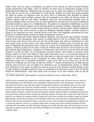 multe culte care ne spun că sfinţenia nu poate să fie atinsă în lumea noastră fiindcă
numai Dumnezeu este sfânt. Ceea ce trebuie să ştim este că Dumnezeu ajunge să îşi
împărtăşească sfinţenia. Sfinţenia este un lucru cât se poate de evident şi la fel de bine
ea nu este un lucru care se distribuie în mod egoist. Faptul că există mai multe moaşte
de sfinţi ne spune că sfinţenia este un lucru care cu adevărat este posibilă în lumea
noastră. Atunci când arătăm evlavie faţă de moaştele unui sfânt nu facem decât să
arătăm evlavie faţă de acel sfânt. Moaştele sunt cea mai putrernică dovadă care ne
spun că sfinţenia este un lucru care nu este imposibil şi au fost unii care prin credinţă şi
nevoinţă multă au ajuns să o dobândească. Nu putem să rămânem indiferenţi la acest
lucru ci la fel de bine trebuie să fim deschişi faţă de această realitate. Sfinţenia este un
lucru care nu poate duce în cazul nostru decât la evlavie. Avem evlavie faţă de sfinţenia
lui Dumnezeu dar avem evlavie şi faţă de sfinţenia sfinţilor fiindcă această evlavie a
ajuns să se comunice pe sine. Aceste lucruri sunt cele care stabilesc parametrii în care
trebuie să vorbim despre evlavie în zilele şi timpurile noastre.137
În cartea noastră am vorbit despre formele liturgice sau mai bine spus despre formele
cultice prin care Dumnezeu este adorat şi sfinţii îngeri la fel ca şi sfinţii sunt cinstiţi.
Acest lucru este bine să fie ştiut de cât mai multă lume mai ales în contextual în care
sunt mulţi care nu ştiu exact care sunt actele evlaviei. Evlavia este un lucru pe care
omul îl deprinde din biserică atunci când nu a ajuns să îl deprindă din familia lui. Prin
urmare, trebuie să ştim că tot ceea ce ţine de evlavie este un lucru care ne duce în cele
din urmă în spre Dumnezeu. Legătura cu Dumnezeu este un lucru care ne face să avem
evlavie şi la fel de bine să ne menţinem această evlavie. Am vorbit în această carte
despre faptul că sunt mai mulţi şi mai multe persoane care la un anumit moment în
viaţa lor au ajuns să practice evlavia dar mai apoi au uitat de acest lucru. Acest fapt ne
spune că evlavia trebuie să fie constantă în viaţa omului. Nu este suficent să fim
evlavioşi numai într-o anumită perioadă a vieţii şi în rest să nu avem nici un fel de
interes în credinţă şi în tot ceea ce ţine de evlavie.138
După cum putem să ne dăm seama
evlavia este un lucru care se simte şi se trăieşte şi nu se teoretizează asupra ei. Sfinţii
este adevărat că au ajuns să trăiască evlavia şi nu să scrie tratate savante despre ceea
ce este evlavia şi despre modul în care se manifestă ea. Evlavia nu este în nici un fel de
formă de îndoctrinare. Sunt mai mulţi care ne spun că în sine evlavia este un fel de
137 Andrei Andreicuţ, Spiritualitate creştină pe înţelesul tuturor (Alba Iulia, 2002).
138 În cartea noastră am insistat mai multe pe faptul că evlavia este un lucru care ne duce în
spre Dumnezeu şi la fel de bine ea ne menţine în drumul nostru spre Dumnezeu. Acest lucru
este bine să îl ştim şi mai ales am vorbit în rândurile de mai sus că părinţii sunt cei care sunt
chemaţi să îi educe pe copii lor în duhul evlaviei. Un copil care este educat în duhul evlaviei
este un copil mult mai reuşit dect unul care este crescut în mediul secular şi care cunoaşte
numai valori seculare. Aceste lucruri sunt aspecte asupra cărora trebuie să medităm mai mult şi
ele pot devenii subiectul unor lucrări de referinţă viitoare. În acest sens, sunt mai mulţi care ne
spun că nu trebuie să creştem copii în evlavie şi în tot ceea ce ţine de ea fiindcă copii nu trebuie
îndoctrinaţi. Acest fapt ne spune că în realitate evlavia nu este sub nici o formă îndoctrinare.
Evlavia este un lucru natural şi firesc şi ea este cea pe care în primul rând părinţii au datoria să
o creeze în copii lor. Ceea ce s-a putut vedea este că copii care sunt crescuţi în duhul evlaviei
sunt de cele mai multe ori mult mai bine educaţi şi cu mult mai bun simţ. Aceste lucruri nu sunt
cine ştie ce pentru unii dar ele sunt totuşi realităţi care contează în modul în care alegem să ne
creştem copii.
102
 
