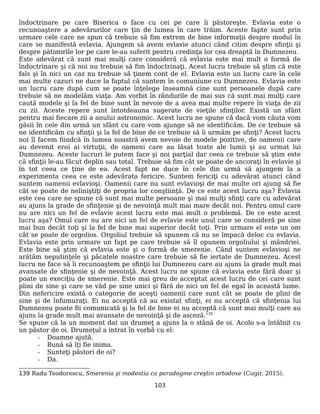 îndoctrinare pe care Biserica o face cu cei pe care îi păstoreşte. Evlavia este o
recunoaştere a adevărurilor care ţin de lumea în care trăim. Aceste fapte sunt prin
urmare cele care ne spun că trebuie să fim extrem de bine informaţii despre modul în
care se manifestă evlavia. Ajungem să avem evlavie atunci când citim despre sfinţii şi
despre pătimirile lor pe care le-au suferit pentru credinţa lor cea dreaptă în Dumnezeu.
Este adevărat că sunt mai mulţi care consideră că evlavia este mai mult o formă de
îndoctrinare şi că noi nu trebuie să fim îndoctrinaţi. Acest lucru trebuie să ştim că este
fals şi în nici un caz nu trebuie să ţinem cont de el. Evlavia este un lucru care în cele
mai multe cazuri ne duce la faptul că suntem în comuniune cu Dumnezeu. Evlavia este
un lucru care după cum se poate înţelege înseamnă cine sunt persoanele după care
trebuie să ne modelăm viaţa. Am vorbit în rândurile de mai sus că sunt mai mulţi care
caută modele şi la fel de bine sunt în nevoie de a avea mai multe repere în viaţa de zii
cu zii. Aceste repere sunt întotdeauna sugerate de vieţile sfinţilor. Există un sfânt
pentru mai fiecare zii a anului astronomic. Acest lucru ne spune că dacă vom căuta vom
găsii în cele din urmă un sfânt cu care vom ajunge să ne identificăm. De ce trebuie să
ne identificăm cu sfinţii şi la fel de bine de ce trebuie să îi urmăm pe sfinţi? Acest lucru
noi îl facem fiindcă în lumea noastră avem nevoie de modele pozitive, de oamenii care
au devenit eroi ai virtuţii, de oameni care au lăsat toate ale lumii şi au urmat lui
Dumnezeu. Aceste lucruri le putem face şi noi parţial dar ceea ce trebuie să ştim este
că sfinţii le-au făcut deplin sau total. Trebuie să fim cât se poate de ancoraţi în evlavie şi
în tot ceea ce ţine de ea. Acest fapt ne duce în cele din urmă să ajungem la a
experimenta ceea ce este adevărata fericire. Suntem fericiţi cu adevărat atunci când
suntem oamenii evlavioşi. Oamenii care nu sunt evlavioşi de mai multe ori ajung să fie
cât se poate de neliniştiţi de propria lor conştiinţă. De ce este acest lucru aşa? Evlavia
este cea care ne spune că sunt mai multe persoane şi mai mulţi sfinţi care cu adevărat
au ajuns la grade de sfinţenie şi de nevoinţă mult mai mare decât noi. Pentru omul care
nu are nici un fel de evlavie acest lucru este mai mult o problemă. De ce este acest
lucru aşa? Omul care nu are nici un fel de evlavie este unul care se consideră pe sine
mai bun decât toţi şi la fel de bine mai superior decât toţi. Prin urmare el este un om
cât se poate de orgolios. Orgoliul trebuie să spunem că nu se împacă deloc cu evlavia.
Evlavia este prin urmare un fapt pe care trebuie să îl opunem orgoliului şi mândriei.
Este bine să ştim că evlavia este şi o formă de smerenie. Când suntem evlavioşi ne
arătăm neputinţele şi păcatele noastre care trebuie să fie iertate de Dumnezeu. Acest
lucru ne face să îi recunoaştem pe sfinţii lui Dumnezeu care au ajuns la grade mult mai
avansate de sfinţenie şi de nevoinţă. Acest lucru ne spune că evlavia este fără doar şi
poate un execiţiu de smerenie. Este mai greu de acceptat acest lucru de cei care sunt
plini de sine şi care se văd pe sine unici şi fără de nici un fel de egal în această lume.
Din nefericire există o categorie de aceşti oamenii care sunt cât se poate de plini de
sine şi de înfumuraţi. Ei nu acceptă că au existat sfinţi, ei nu acceptă că sfinţenia lui
Dumnezeu poate fii comunicată şi la fel de bine ei nu acceptă că sunt mai mulţi care au
ajuns la grade mult mai avansate de nevoinţă şi de asceză.139
Se spune că la un moment dat un drumeţ a ajuns la o stână de oi. Acolo s-a întâlnit cu
un păstor de oi. Drumeţul a intrat în vorbă cu el:
- Doamne ajută.
- Bună să îţi fie inima.
- Sunteţi păstori de oi?
- Da.
139 Radu Teodorescu, Smerenia şi modestia ca paradogme creştin ortodoxe (Cugir, 2015).
103
 