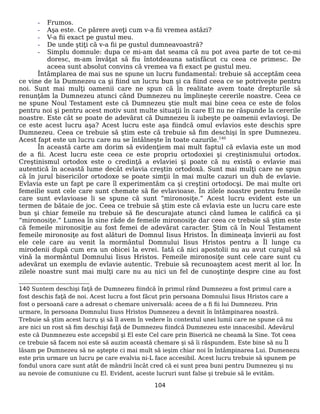 - Frumos.
- Aşa este. Ce părere aveţi cum v-a fii vremea astăzi?
- V-a fii exact pe gustul meu.
- De unde ştiţi că v-a fii pe gustul dumneavoastră?
- Simplu domnule: dupa ce mi-am dat seama că nu pot avea parte de tot ce-mi
doresc, m-am învăţat să fiu întotdeauna satisfăcut cu ceea ce primesc. De
aceea sunt absolut convins că vremea va fi exact pe gustul meu.
Întâmplarea de mai sus ne spune un lucru fundamental: trebuie să acceptăm ceea
ce vine de la Dumnezeu ca şi fiind un lucru bun şi ca fiind ceea ce se potriveşte pentru
noi. Sunt mai mulţi oamenii care ne spun că în realitate avem toate drepturile să
renunţăm la Dumnezeu atunci când Dumnezeu nu împlineşte cererile noastre. Ceea ce
ne spune Noul Testament este că Dumnezeu ştie mult mai bine ceea ce este de folos
pentru noi şi pentru acest motiv sunt multe situaţii în care El nu ne răspunde la cererile
noastre. Este cât se poate de adevărat că Dumnezeu îi iubeşte pe oamenii evlavioşi. De
ce este acest lucru aşa? Acest lucru este aşa fiindcă omul evlavios este deschis spre
Dumnezeu. Ceea ce trebuie să ştim este că trebuie să fim deschişi în spre Dumnezeu.
Acest fapt este un lucru care nu se întâlneşte în toate cazurile.140
În această carte am dorim să evidenţiem mai mult faptul că evlavia este un mod
de a fii. Acest lucru este ceea ce este propriu ortodoxiei şi creştinismului ortodox.
Creştinismul ortodox este o credinţă a evlaviei şi poate că nu există o evlavie mai
autentică în această lume decât evlavia creştin ortodoxă. Sunt mai mulţi care ne spun
că în jurul bisericilor ortodoxe se poate simţii în mai multe cazuri un duh de evlavie.
Evlavia este un fapt pe care îl experimentăm ca şi creştini ortodocşi. De mai multe ori
femeilie sunt cele care sunt chemate să fie evlavioase. În zilele noastre pentru femeile
care sunt evlavioase li se spune că sunt “mironosiţe.” Acest lucru evident este un
termen de bătaie de joc. Ceea ce trebuie să ştim este că evlavia este un lucru care este
bun şi chiar femeile nu trebuie să fie descurajate atunci când lumea le califică ca şi
“mironosiţe.” Lumea în sine râde de femeile mironosiţe dar ceea ce trebuie să ştim este
că femeile mironosiţie au fost femei de adevărat caracter. Ştim că în Noul Testament
femeile mironosiţe au fost alături de Domnul Iisus Hristos. În dimineaţa învierii au fost
ele cele care au venit la mormântul Domnului Iisus Hristos pentru a Îl lunge cu
mirodenii după cum era un obicei la evrei. Iată că nici apostolii nu au avut curajul să
vină la mormântul Domnului Iisus Hristos. Femeile mironosiţe sunt cele care sunt cu
adevărat un exemplu de evlavie autentic. Trebuie să recunoaştem acest merit al lor. În
zilele noastre sunt mai mulţi care nu au nici un fel de cunoştinţe despre cine au fost
140 Suntem deschişi faţă de Dumnezeu fiindcă în primul rând Dumnezeu a fost primul care a
fost deschis faţă de noi. Acest lucru a fost făcut prin persoana Domnului Iisus Hristos care a
fost o persoană care a adresat o chemare universală: aceea de a fi fii lui Dumnezeu. Prin
urmare, în persoana Domnului Iiuss Hristos Dumnezeu a devnit în întâmpinarea noastră.
Trebuie să ştim acest lucru şi să îl avem în vedere în contextul unei lumii care ne spune că nu
are nici un rost să fim deschişi faţă de Dumnezeu fiindcă Dumnezeu este innacesibil. Adevărul
este că Dunmnezeu este accepsbil şi El este Cel care prin Biserică ne cheamă la Sine. Tot ceea
ce trebuie să facem noi este să auzim această chemare şi să îi răspundem. Este bine să nu Îl
lăsam pe Dumnezeu să ne aştepte ci mai mult să ieşim chiar noi în întâmpinarea Lui. Dumenezu
este prin urmare un lucru pe care evalvia ni-L face accesibil. Acest lucru trebuie să spunem pe
fondul unora care sunt atât de mândrii încât cred că ei sunt prea buni pentru Dumnezeu şi nu
au nevoie de comuniune cu El. Evident, aceste lucruri sunt false şi trebuie să le evităm.
104
 