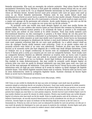 femeile mironosiţe. Ele sunt un exemplu de evlavie autentic. Deşi ştiau foarte bine că
mormântul Domnului Iisus Hristos a fost păzit de soladaţi romani totuşi ele nu au uitat
de Hristos şi au venit la El. Ca şi răsplată femeile mironosiţe au fost primele care L-au
văzut pe Hristos înviat. Aceste lucruri sunt prin urmare cele care ne spun cine sunt şi
ceea ce au făcut femeile mironosiţe. Femeia este în mai multe feluri mult mai
predispusă la evlavie şi acest lucru a putut fii văzut în mai multe situaţii. Femeia trebuie
să dea răspuns vocaţiei sale de a fii o persoană a evlaviei. În acest mod şi copii care îi v-
a naşte vor ajunge să fie persoane ale evlaviei. Acolo unde femeia nu are nici un fel de
evlavie şi copii pe care îi v-a naşte nu vor avea nici un fel de evlavie.141
În această carte am vorbit mai mult despre faptul că sunt mai multe forme de
evlavie falsă. Un caz celebru din istoria lumii au fost fariseii din vremea lui Hristos care
făceau faptele evlaviei numai pentru a fii aclamaţi de lume şi pentru a fii ovaţionaţi.
Acest lucru am arătat că mai există şi în zilele noastre. Sunt mai mulţi oameni care
frecventează biserica nu din convingere ci pentru a fii bine văzuţi de cei din jurul lor.
Acest lucru este ceea ce istoria a denumit ca şi fariseism. Fariseismul este un lucru care
este prezent în zilele noastre şi sunt mai mulţi care îl practică. Acest lucru nu înseamnă
că noi trebuie să mergem la vânătoare de farisei ci mai mult trebuie să fim conştienţi de
care sunt oamenii evlavioşi faţă de cei care sunt prefăcuţi. La o adică atunci când au
ceva de câştigat foarte mulţi oameni sunt evlavioşi. Ceea ce se poate vedea este că
această evlavie este falsă şi nu este una adevărată. Trebuie să ştim mai bine aceste
lucruri şi în această carte am luat răgazul de a vorbii mai mult despre fariseism. Ceea
ce trebuie noi ca şi simpli credincioşi să facem este să combatem fariseismul. Acest
lucru îl facem prin a evita şi a mustra pe cei care se comportă fariseic. Sunt mulţi care
se comportă fariseic fiindcă au diferite interese şi evalvia este un lucru care îi poate
ajuta în acest sens.142
După cum am arătat în această carte fariseismul este un lucru
care încă mai există şi el nu s-a încheiat. Acest fapt trebuie să ne spună că trebuie să
fim realişti în viaţa duhovnicească. Am mai vorbit în această carte despre faptul că
evlavia este cea care ne ajută în drumul mântuirii sau mai bine spus este cea care ne
face să fim mai aproape de mântuire. Cum este acest lucru? Acest lucru este aşa fiindcă
mântuirea este un fapt pe care trebuie să îl avem în vedere ca fiind câştigat de faptele
noastre bune. Una dintre faptele noastre bune este şi evlavia. Evlavia este un lucru care
în sens duhovnicesc intră la categoria faptelor bune. Suntem chemaţi să facem fapte
bune şi acest lucru înseamnă şi evlavia.
141 Paul Evdokimov, Femeia şi mântuirea lumii (Bucureşti, 1995).
142 Ceea ce am vorbit în rândurile de mai sus este că teologic sunt mult mai de prefetat
oamenii simpli şi evlavioşi decât cei erudiţi şi fariseici. Sunt mai mulţi oamenii în zilele noastre
mai ales din viaţa publică care manifestă un fel de evlavie faţă de cei din jur pentru ca în acest
mod să le câştige încrederea. Ceea ce trebuie să ştim este că evlavia nu este un lucru cu care
putem face negoţ sau mai bine cu care putem negocia. Aceste lucruri sunt evident fapte care în
mai multe rânduri au putut fii văzute în zilele noastre. Pentru mai multă lume am vorbit despre
faptul că evlavia este mai mult un fel de modă. Este la modă pentru unii să fii evlavios, să te
îmbraci bisericeşte, să asculţi muzică bisericească şi să fii considerat de cei din jur ca fiind
evlavios. Aceste fapte ne spun că trebuie să fim deschişi faţă de evlavie şi de tot ceea ce
înseamnă ea. Evlavia nu este un lucru care se măsoară în modul în care ne privesc cei din jur ci
mai mult de gradul de înţelegere la care am ajuns în materie de credinţă. Aceste fapte sunt prin
urmare cele care trebuie să le avem în vedere atunci când vorbim de fariseism.
105
 