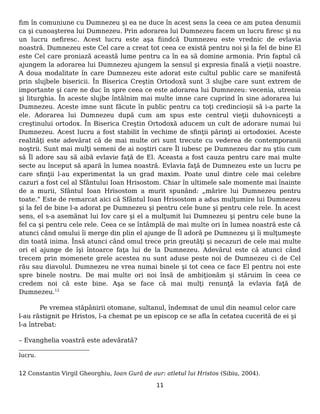 fim în comuniune cu Dumnezeu şi ea ne duce în acest sens la ceea ce am putea denumii
ca şi cunoaşterea lui Dumnezeu. Prin adorarea lui Dumnezeu facem un lucru firesc şi nu
un lucru nefiresc. Acest lucru este aşa fiindcă Dumnezeu este vrednic de evlavia
noastră. Dumnezeu este Cel care a creat tot ceea ce există pentru noi şi la fel de bine El
este Cel care proniază această lume pentru ca în ea să domine armonia. Prin faptul că
ajungem la adorarea lui Dumnezeu ajungem la sensul şi expresia finală a vieţii noastre.
A doua modalitate în care Dumnezeu este adorat este cultul public care se manifestă
prin slujbele bisericii. În Biserica Creştin Ortodoxă sunt 3 slujbe care sunt extrem de
importante şi care ne duc în spre ceea ce este adorarea lui Dumnezeu: vecenia, utrenia
şi liturghia. În aceste slujbe întâlnim mai multe imne care cuprind în sine adorarea lui
Dumnezeu. Aceste imne sunt făcute în public pentru ca toţi credincioşii să i-a parte la
ele. Adorarea lui Dumnezeu după cum am spus este centrul vieţii duhovniceşti a
creştinului ortodox. În Biserica Creştin Ortodoxă aducem un cult de adorare numai lui
Dumnezeu. Acest lucru a fost stabilit în vechime de sfinţii părinţi ai ortodoxiei. Aceste
realităţi este adevărat că de mai multe ori sunt trecute cu vederea de contemporanii
noştrii. Sunt mai mulţi semeni de ai noştiri care Îl iubesc pe Dumnezeu dar nu ştiu cum
să Îl adore sau să aibă evlavie faţă de El. Aceasta a fost cauza pentru care mai multe
secte au început să apară în lumea noastră. Evlavia faţă de Dumnezeu este un lucru pe
care sfinţii l-au experimentat la un grad maxim. Poate unul dintre cele mai celebre
cazuri a fost cel al Sfântului Ioan Hrisostom. Chiar în ultimele sale momente mai înainte
de a murii, Sfântul Ioan Hrisostom a murit spunând: „mărire lui Dumnezeu pentru
toate.” Este de remarcat aici că Sfântul Ioan Hrisostom a adus mulţumire lui Dumnezeu
şi la fel de bine l-a adorat pe Dumnezeu şi pentru cele bune şi pentru cele rele. În acest
sens, el s-a asemănat lui Iov care şi el a mulţumit lui Dumnezeu şi pentru cele bune la
fel ca şi pentru cele rele. Ceea ce se întâmplă de mai multe ori în lumea noastră este că
atunci când omului îi merge din plin el ajunge de Îl adoră pe Dumnezeu şi îi mulţumeşte
din toată inima. Însă atunci când omul trece prin greutăţi şi necazuri de cele mai multe
ori el ajunge de îşi întoarce faţa lui de la Dumnezeu. Adevărul este că atunci când
trecem prin momenete grele acestea nu sunt aduse peste noi de Dumnezeu ci de Cel
rău sau diavolul. Dumnezeu ne vrea numai binele şi tot ceea ce face El pentru noi este
spre binele nostru. De mai multe ori noi însă de ambiţionăm şi stăruim în ceea ce
credem noi că este bine. Aşa se face că mai mulţi renunţă la evlavia faţă de
Dumnezeu.12
Pe vremea stăpânirii otomane, sultanul, îndemnat de unul din neamul celor care
l-au răstignit pe Hristos, l-a chemat pe un episcop ce se afla în cetatea cucerită de ei şi
l-a întrebat:
– Evanghelia voastră este adevărată?
lucru.
12 Constantin Virgil Gheorghiu, Ioan Gură de aur: atletul lui Hristos (Sibiu, 2004).
11
 
