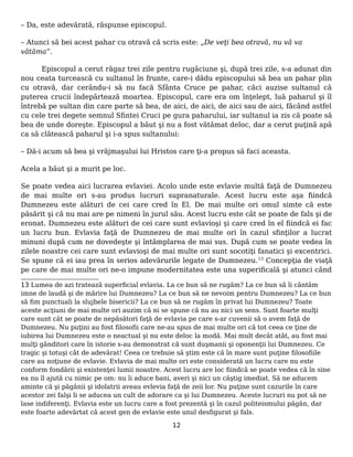– Da, este adevărată, răspunse episcopul.
– Atunci să bei acest pahar cu otravă că scris este: „De veţi bea otravă, nu vă va
vătăma”.
Episcopul a cerut răgaz trei zile pentru rugăciune şi, după trei zile, s-a adunat din
nou ceata turcească cu sultanul în frunte, care-i dădu episcopului să bea un pahar plin
cu otravă, dar cerându-i să nu facă Sfânta Cruce pe pahar, căci auzise sultanul că
puterea crucii îndepărtează moartea. Episcopul, care era om înţelept, luă paharul şi îl
întrebă pe sultan din care parte să bea, de aici, de aici, de aici sau de aici, făcând astfel
cu cele trei degete semnul Sfintei Cruci pe gura paharului, iar sultanul ia zis că poate să
bea de unde doreşte. Episcopul a băut şi nu a fost vătămat deloc, dar a cerut puţină apă
ca să clătească paharul şi i-a spus sultanului:
– Dă-i acum să bea şi vrăjmaşului lui Hristos care ţi-a propus să faci aceasta.
Acela a băut şi a murit pe loc.
Se poate vedea aici lucrarea evlaviei. Acolo unde este evlavie multă faţă de Dumnezeu
de mai multe ori s-au produs lucruri supranaturale. Acest lucru este aşa fiindcă
Dumnezeu este alături de cei care cred în El. De mai multe ori omul simte că este
păsărit şi că nu mai are pe nimeni în jurul său. Acest lucru este cât se poate de fals şi de
eronat. Dumnezeu este alături de cei care sunt evlavioşi şi care cred în el fiindcă ei fac
un lucru bun. Evlavia faţă de Dumnezeu de mai multe ori în cazul sfinţilor a lucrat
minuni după cum ne dovedeşte şi întâmplarea de mai sus. După cum se poate vedea în
zilele noastre cei care sunt evlavioşi de mai multe ori sunt socotiţi fanatici şi excentrici.
Se spune că ei iau prea în serios adevărurile legate de Dumnezeu.13
Concepţia de viaţă
pe care de mai multe ori ne-o impune modernitatea este una superificală şi atunci când
13 Lumea de azi tratează superficial evlavia. La ce bun să ne rugăm? La ce bun să îi cântăm
imne de laudă şi de mărire lui Dumnezeu? La ce bun să ne nevoim pentru Dumnezeu? La ce bun
să fim punctuali la slujbele bisericii? La ce bun să ne rugăm în privat lui Dumnezeu? Toate
aceste acţiuni de mai multe ori auzim că ni se spune că nu au nici un sens. Sunt foarte mulţi
care sunt cât se poate de nepăsători faţă de evlavia pe care s-ar cuvenii să o avem faţă de
Dumnezeu. Nu puţini au fost filosofii care ne-au spus de mai multe ori că tot ceea ce ţine de
iubirea lui Dumnezeu este o neactual şi nu este deloc la modă. Mai mult decât atât, au fost mai
mulţi gânditori care în istorie s-au demonstrat că sunt duşmanii şi oponenţii lui Dumnezeu. Ce
tragic şi totuşi cât de adevărat! Ceea ce trebuie să ştim este că în mare sunt puţine filosofiile
care au noţiune de evlavie. Evlavia de mai multe ori este considerată un lucru care nu este
conform fondării şi existenţei lumii noastre. Acest lucru are loc fiindcă se poate vedea că în sine
ea nu îl ajută cu nimic pe om: nu îi aduce bani, averi şi nici un câştig imediat. Să ne aducem
aminte că şi păgânii şi idolatrii aveau evlevia faţă de zeii lor. Nu puţine sunt cazurile în care
acestor zei falşi li se aducea un cult de adorare ca şi lui Dumnezeu. Aceste lucruri nu pot să ne
lase indiferenţi. Evlavia este un lucru care a fost prezentă şi în cazul politeismului păgân, dar
este foarte adevărtat că acest gen de evlavie este unul desfigurat şi fals.
12
 