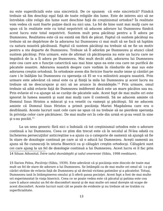 nu este superificială este una sincretică. De ce spunem că este sincretică? Fiindcă
trebuie să fim deschişi egal faţă de toate religiile din lume. Este de interes aici să ne
întrebăm câte religii din lume sunt deschise faţă de creştinismul ortodox? În realitate
vom vedea că sunt foarte puţine dacă nu nici una. La fel de bine sunt mai mulţi care ne
spun că în realitate este cu totul nepotrivit să aducem adorare lui Dumnezeu fiindcă
acest lucru este total nepotrivit. Suntem mult prea păcătoşi pentru a Îl adora pe
Dumnezeu. Realitatea este că nu există om fără de păcat. Faptul că suntem păcătoşi nu
trebuie să ne depărteze de la adorarea lui Dumnezeu ci mai mult să ne facă să luptăm
cu natura noastră păcătoasă. Faptul că suntem păcătoşi nu trebuie să ne fie un motiv
pentru a sta departe de Dumnezeu. Trebuie să Îl adorăm pe Dumnezeu şi atunci când
suntem păcătoşi. Prin urmare, este de afirmat că păcătoşenia nu este un lucru care ne
împidică de la a Îl adora pe Dumnezeu. Mai mult decât atât, adorarea lui Dumnezeu
este cea care are o funcţie catarctică sau mai bine spus ea este cea care ne purifică de
păcatele noastre. Adorarea noastră despre care vorbim în rândurile de mai sus este
adorarea creştin ortodoxă. În ortodoxie avem din fericire foarte multe imne şi cântări pe
care i le înălţăm lui Dumnezeu cu speranţa că El se v-a milostivii asupra noastră. Prin
urmare este adevărat că omul este ca şi fiinţă la mila lui Dumnezeu şi acest lucru nu
trebuie să ne descurajeze şi nici să ne arunce în deznădejde.14
Prin urmare, omul
trebuie să aibă evlavie faţă de Dumnezeu indiferent dacă este un mare păcătos sau nu.
Prin evlavie el v-a ajunge să se curăţe de păcatele sale. Acest fapt de mai multe ori este
ignorat în lumea noastră şi sunt mai mulţi care îl contestă. Să ne aducem aminte că
Domnul Iisus Hristos a mâncat şi s-a veselit cu vameşii şi păcătoşii. Să ne aducem
aminte că Domnul Iisus Hristos a primit pocăinţa Mariei Magdalena care era o
desfrânată. Aceste lucruri sunt cele care ne spun că nu trebuie să ne pierdem speranţa
în privinţa celor care păcătuiesc. De mai multe ori în cele din urmă ei şi-au venit în sine
şi s-au pocăit.15
La un sens generic fără nici o îndoială că tot creştinismul ortodox este o adorare
continuă a lui Dumnezeu. Ceea ce ştim din trecut este că în secolul al IV-lea odată cu
încheierea persecuţiilor anticreştine s-a ajuns ca o categorie de oamenii să ajungă să fie
în stare de doxologie continuă pe care ai să o aducă lui Dumnezeu. Aceşti oamenii au
ajuns să fie cunoscuţi în istoria Bisericii ca şi călugări creştin ortodocşi. Călugării sunt
cei care ajung la un fel de doxologie continuă a lui Dumnezeu. Acest lucru ei îl fac prin
14 Siluan Athonitul, Între iadul deznădejdii şi iadul smereniei (Sibiu, 1998 reeditare).
15 Ilarion Felea, Pocăinţa (Sibiu, 1939). Este adevărat că şi pocăinţa este dincolo de toate mai
mult un fel de stare de adorare a lui Dumnezeu. Se întâmplă ca de mai multe ori omul să i-a pe
cărări străine de evlavia faţă de Dumnezeu şi să devină victima patimilor şi a păcatelor. Totuşi,
Dumnezeu iasă în întâmpinerea omului şi îi oferă şansa pocinţei. Acest fapt a fost de mai multe
ori experimentat în viaţa bisericii. Ceea ce se poate vedea este că păcatul şi patima este cea
care îi aduce omului un fel de discomfort moral şi de mai multe ori omul doreşte să scape de
acest disconfort. Aceste lucruri sunt cât se poate de evidente şi nu trebuie să ne tratăm cu
superficialitate.
13
 