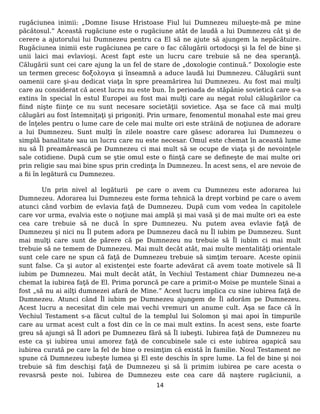 rugăciunea inimii: „Domne Iisuse Hristoase Fiul lui Dumnezeu milueşte-mă pe mine
păcătosul.” Această rugăciune este o rugăciune atât de laudă a lui Dumnezeu cât şi de
cerere a ajutorului lui Dumnezeu pentru ca El să ne ajute să ajungem la nepăcătuire.
Rugăciunea inimii este rugăciunea pe care o fac călugării ortodocşi şi la fel de bine şi
unii laici mai evlavioşi. Acest fapt este un lucru care trebuie să ne dea speranţă.
Călugării sunt cei care ajung la un fel de stare de „doxologie continuă.” Doxologie este
un termen grecesc δοξολογια şi înseamnă a aduce laudă lui Dumnezeu. Călugării sunt
oamenii care şi-au dedicat viaţa în spre preamărirea lui Dumnezeu. Au fost mai mulţi
care au considerat că acest lucru nu este bun. În perioada de stăpânie sovietică care s-a
extins în special în estul Europei au fost mai mulţi care au negat rolul călugărilor ca
fiind nişte fiinţe ce nu sunt necesare societăţii sovietice. Aşa se face că mai mulţi
călugări au fost întemniţaţi şi prigoniţi. Prin urmare, fenomentul monahal este mai greu
de înţeles pentru o lume care de cele mai multe ori este străină de noţiunea de adorare
a lui Dumnezeu. Sunt mulţi în zilele noastre care găsesc adorarea lui Dumnezeu o
simplă banalitate sau un lucru care nu este necesar. Omul este chemat în această lume
nu să Îl preamărească pe Dumnezeu ci mai mult să se ocupe de viaţa şi de nevoinţele
sale cotidiene. După cum se ştie omul este o fiinţă care se defineşte de mai multe ori
prin religie sau mai bine spus prin credinţa în Dumnezeu. În acest sens, el are nevoie de
a fii în legătură cu Dumnezeu.
Un prin nivel al legăturii pe care o avem cu Dumnezeu este adorarea lui
Dumnezeu. Adorarea lui Dumnezeu este forma tehnică la drept vorbind pe care o avem
atunci când vorbim de evlavia faţă de Dumnezeu. După cum vom vedea în capitolele
care vor urma, evalvia este o noţiune mai amplă şi mai vasă şi de mai multe ori ea este
cea care trebuie să ne ducă în spre Dumnezeu. Nu putem avea evlavie faţă de
Dumnezeu şi nici nu Îl putem adora pe Dumnezeu dacă nu Îl iubim pe Dumnezeu. Sunt
mai mulţi care sunt de părere că pe Dumnezeu nu trebuie să Îl iubim ci mai mult
trebuie să ne temem de Dumnezeu. Mai mult decât atât, mai multe mentalităţi orientale
sunt cele care ne spun că faţă de Dumnezeu trebuie să simţim teroare. Aceste opinii
sunt false. Ca şi autor al existenţei este foarte adevărat că avem toate motivele să Îl
iubim pe Dumnezeu. Mai mult decât atât, în Vechiul Testament chiar Dumnezeu ne-a
chemat la iubirea faţă de El. Prima poruncă pe care a primit-o Moise pe muntele Sinai a
fost „să nu ai ailţi dumnezei afară de Mine.” Acest lucru implica cu sine iubirea faţă de
Dumnezeu. Atunci când Îl iubim pe Dumnezeu ajungem de Îl adorăm pe Dumnezeu.
Acest lucru a necesitat din cele mai vechi vremuri un anume cult. Aşa se face că în
Vechiul Testament s-a făcut cultul de la templul lui Solomon şi mai apoi în timpurile
care au urmat acest cult a fost din ce în ce mai mult extins. În acest sens, este foarte
greu să ajungi să Îl adori pe Dumnezeu fără să Îl iubeşti. Iubirea faţă de Dumnezeu nu
este ca şi iubirea unui amorez faţă de concubinele sale ci este iubirea agapică sau
iubirea curată pe care la fel de bine o resimţim că există în familie. Noul Testament ne
spune că Dumnezeu iubeşte lumea şi El este deschis în spre lume. La fel de bine şi noi
trebuie să fim deschişi faţă de Dumnezeu şi să îi primim iubirea pe care acesta o
revasrsă peste noi. Iubirea de Dumnezeu este cea care dă naştere rugăciunii, a
14
 