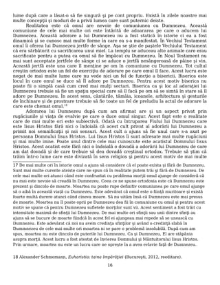lume după care a lăsat-o să fie singură şi pe cont propriu. Există în zilele noastre mai
multe concepţii şi moduri de a privii lumea care sunt puternic deiste.
Realitatea este că omul are nevoie de comuniunea cu Dumnezeu. Această
comuniune de cele mai multe ori este întărită de adoararea pe care o aducem lui
Dumnezeu. Această adorare a lui Dumnezeu nu a fost statică în istorie ci ea a fost
dinamică şi se cunosc mai multe forme în care ea s-a manifestat. În Vechiul Testament
omul îi oferea lui Dumnezeu jertfe de sânge. Aşa se ştie de paştele Vechiului Testament
că era sărbătorit cu sacrificarea unui miel. La templu se aduceau alte animale care erau
sacrificate pentru a putea ca omul să fie împăcat cu Dumnezeu. În Noul Testament nu
mai sunt acceptate jertfele de sânge ci se aduce o jertfă nesângeroasă de pâine şi vin.
Această jertfă este una care îl menţine pe om în comuniune cu Dumnezeu. Tot cultul
creştin ortodox este un fel de exerciţiu de adorare pe care omul îl face. Acest lucru este
negat de mai multe lume care nu vede nici un fel de funcţie a bisericii. Biserica este
locul în care omul se duce să Îl adore pe Dumnezeu. Pentru acest motiv biserica nu
poate fii o simplă casă cum cred mai mulţi sectari. Biserica ca şi loc al adoraţiei lui
Dumnezeu trebuie să fie un spaţiu special care să îl facă pe om să se simtă în stare să îl
adore pe Dumnezeu. În acest sens, cântările, tămâia, icoanele, arhitectura şi gesturile
de închinare şi de prostrare trebuie să fie toate un fel de preludiu la actul de adorare la
care este chemat omul.18
Adorarea lui Dumnezeu după cum am afirmat are şi un aspect privat prin
rugăciunile şi viaţa de evalvie pe care o duce omul singur. Acest fapt este o realitate
care de mai multe ori este subiectivă. Odată cu întruparea Fiului lui Dumnezeu care
este Iisus Hristos fără nici o îndoială că acest cult privat al adorării lui Dumnezeu a
primit noi semnificaţii şi noi sensuri. Acest cult a ajuns să fie unul care s-a axat pe
persoana Domnului Iisus Hristos. Lui Iisus Hristos îi sunt adresate mai multe rugăciuni
şi mai multe imne. Poate unul dintre cele mai cunoscute este acatistul Domnului Iisus
Hristos. Acest acatist este fără nici o îndoială o dovadă a adorării lui Dumnezeu de care
am dat dovadă şi de care trebuie să dea dovadă creştinul ortodox. Trebuie să ştim că
trăim într-o lume care este divizată în sens religios şi pentru acest motiv de mai multe
17 De mai multe ori în istorie omul a ajuns să considere că el poate exista şi fără de Dumnezeu.
Sunt mai multe curente ateiste care ne spun că în realitate putem trăi şi fără de Dumnezeu. De
cele mai multe ori atunci când este confruntat cu problema morţii omul ajunge de consideră că
nu mai este nevoie să creadă în Dumnezeu. Ceea ce ne spune ortodoxia este că Dumnezeu este
prezent şi dincolo de moarte. Moartea nu poate rupe definitiv comuniunea pe care omul ajunge
să o aibă în această viaţă cu Dumnezeu. Este adevărat că omul este o fiinţă muritoare şi există
foarte multă durere atunci când cineva moare. Să nu uităm însă că Dumnezeu este mai presus
de moarte. Moartea nu îl poate oprii pe Dumnezeu dea fii în comuniune cu omul şi pentru acest
motiv se spune că pentru Dumnezeu sufletele morţilor sunt vii. Acest sentiment a fost trăit cu
intensitate maximă de sfinţii lui Dumnezeu. De mai multe ori sfinţii sau unii dintre sfinţi au
ajuns să se bucure de moarte fiindcă în acest fel ei ajungeau mai repede să se unească cu
Dumnezeu. Este adevărat că noi nu avem credinţa sfinţilor şi având o credinţă slabă în
Dummnezeu de cele mai multe ori moartea ni se pare o problemă insolubilă. După cum am
spus, moartea nu este dincolo de puterile lui Dumnezeu. Ca şi Dumnezeu, El are stăpânia
asupra morţii. Acest lucru a fost atestat de învierea Domnului şi Mântuitorului Iisus Hristos.
Prin urmare, moartea nu este un lucru care ne opreşte în a avea evlavie faţă de Dumnezeu.
18 Alexander Schmemann, Euharistia: taina împărăţiei (Bucureşti, 2012, reeditare).
16
 