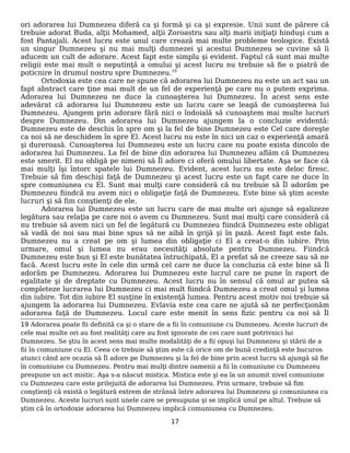 ori adorarea lui Dumnezeu diferă ca şi formă şi ca şi expresie. Unii sunt de părere că
trebuie adorat Buda, alţii Mohamed, alţii Zoroastru sau alţi marii iniţiaţi hinduşi cum a
fost Pantajali. Acest lucru este unul care crează mai multe probleme teologice. Există
un singur Dumnezeu şi nu mai mulţi dumnezei şi acestui Dumnezeu se cuvine să îi
aducem un cult de adorare. Acest fapt este simplu şi evident. Faptul că sunt mai multe
religii este mai mult o neputinţă a omului şi acest lucru nu trebuie să fie o piatră de
poticnire în drumul nostru spre Dumnezeu.19
Ortodoxia este cea care ne spune că adorarea lui Dumnezeu nu este un act sau un
fapt abstract care ţine mai mult de un fel de experienţă pe care nu o putem exprima.
Adorarea lui Dumnezeu ne duce la cunoaşterea lui Dumnezeu. În acest sens este
adevărat că adorarea lui Dumnezeu este un lucru care se leagă de cunoaşterea lui
Dumnezeu. Ajungem prin adorare fără nici o îndoială să cunoaştem mai multe lucruri
despre Dumnezeu. Din adorarea lui Dumnezeu ajungem la o concluzie evidentă:
Dumnezeu este de deschis în spre om şi la fel de bine Dumnezeu este Cel care doreşte
ca noi să ne deschidem în spre El. Acest lucru nu este în nici un caz o experienţă amară
şi dureroasă. Cunoaşterea lui Dumnezeu este un lucru care nu poate exista dincolo de
adorarea lui Dumnezeu. La fel de bine din adorarea lui Dumnezeu aflăm că Dumnezeu
este smerit. El nu obligă pe nimeni să Îl adore ci oferă omului libertate. Aşa se face că
mai mulţi îşi întorc spatele lui Dumnezeu. Evident, acest lucru nu este deloc firesc.
Trebuie să fim deschişi faţă de Dumnezeu şi acest lucru este un fapt care ne duce în
spre comuniunea cu El. Sunt mai mulţi care consideră că nu trebuie să Îl adorăm pe
Dumnezeu fiindcă nu avem nici o obligaţie faţă de Dumnezeu. Este bine să ştim aceste
lucruri şi să fim conştienţi de ele.
Adorarea lui Dumnezeu este un lucru care de mai multe ori ajunge să egalizeze
legătura sau relaţia pe care noi o avem cu Dumnezeu. Sunt mai mulţi care consideră că
nu trebuie să avem nici un fel de legătură cu Dumnezeu fiindcă Dumnezeu este obligat
să vadă de noi sau mai bine spus să ne aibă în grijă şi în pază. Acest fapt este fals.
Dumnezeu nu a creat pe om şi lumea din obligaţie ci El a creat-o din iubire. Prin
urmare, omul şi lumea nu erau necesităţi absolute pentru Dumnezeu. Fiindcă
Dumnezeu este bun şi El este bunătatea întruchipată, El a prefat să ne creeze sau să ne
facă. Acest lucru este în cele din urmă cel care ne duce la concluzia că este bine să Îl
adorăm pe Dumnezeu. Adorarea lui Dumnezeu este lucrul care ne pune în raport de
egalitate şi de dreptate cu Dumnezeu. Acest lucru nu în sensul că omul ar putea să
completeze lucrarea lui Dumnezeu ci mai mult fiindcă Dumnezeu a creat omul şi lumea
din iubire. Tot din iubire El susţine în existenţă lumea. Pentru acest motiv noi trebuie să
ajungem la adorarea lui Dumnezeu. Evlavia este cea care ne ajută să ne perfecţionăm
adorarea faţă de Dumnezeu. Locul care este menit în sens fizic pentru ca noi să Îl
19 Adorarea poate fii definită ca şi o stare de a fii în comuniune cu Dumnezeu. Aceste lucruri de
cele mai multe ori au fost realităţi care au fost ignorate de cei care sunt potrivnici lui
Dumnezeu. Se ştiu în acest sens mai multe modalităţi de a fii opuşi lui Dumnezeu şi stării de a
fii în comuniune cu El. Ceea ce trebuie să ştim este că orice om de bună credinţă este bucuros
atunci când are ocazia să Îl adore pe Dumnezeu şi la fel de bine prin acest lucru să ajungă să fie
în comuniune cu Dumnezeu. Pentru mai mulţi dintre oamenii a fii în comuniune cu Dumnezeu
prespune un act mistic. Aşa s-a născut mistica. Mistica este şi ea la un anumit nivel comuniune
cu Dumnezeu care este prilejuită de adorarea lui Dumnezeu. Prin urmare, trebuie să fim
conştienţi că există o legătură extrem de strânsă între adorarea lui Dumnezeu şi comuniunea cu
Dumnezeu. Aceste lucruri sunt unele care se presupuna şi se implică unul pe altul. Trebuie să
ştim că în ortodoxie adorarea lui Dumnezeu implică comuniunea cu Dumnezeu.
17
 