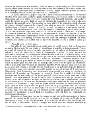 adorăm pe Dumnezeu este Biserica. Biserica este un loc de adorare a lui Dumnezeu.
Pentru acest motiv trebuie să avem în vedere mai mult Biserica. În această carte vom
vorbii mai pe larg despre ceea ce înseamnă Biserica Creştin Ortodoxă şi care este locul
ei în adorarea pe care trebuie să o aducem lui Dumnezeu.20
Un soldat credincios, îşi puse în gând să facă cunoscut camarazilor săi pe Domnul
Hristos. Cum ei nu erau în stare a primi deodată lumina adevărului, soldatul se rugă lui
Dumnezeu să-i arate calea ce avea de urmat. Şi primi luminată poruncă. Luă aşadar o
carte de poveşti şi, seara, după ce toate se sfârşeau în cazarmă, el începea să citească
celorlalţi, din această carte. Toţi ascultau cu mare plăcere. Pe nesimţite, după o bucată
de vreme, soldatul începu să le citească nişte cărţi cu povestiri religioase, în care se
vorbea despre Domnul Hristos, ca despre cel mai bun prieten al oamenilor necăjiţi.
Soldaţii, fără să-şi dea seama, fură prinşi de dulceaţa povestirilor şi ascultau fermecaţi.
Şi mai trecu o vreme, după care soldatul cel credincios aduse o Biblie, din care începu
să citească povestirea cea minunată si dumnezeiască. Soldaţii nu numai că nu se
împotriviră, dar cerură camaradului lor să le citească din ce în ce mai mult din această
carte. Pe urmă, acei soldaţi deveniră cei mai buni din întregul regiment, iar când
comandantul întrebă pe căpitan cui se datoreşte aceasta, acesta îi arătă o Biblie şi-i
spuse:
- Această carte i-a făcut aşa ...
Din pilda de mai sus deducem că acolo unde nu există evlavie faţă de Dumnezeu
ea poate fii deprinsă. De mai multe ori acest lucru a avut loc în lumea noastră. Pentru
ca omul să ajungă la evlavie de cele mai multe ori el trebuie să înţeleagă evlavia.
Adevărul este că trăim într-o lume a diferenţelor. Lumina nu este identică cu
întunericul, dreptatea cu nedreptatea, răul cu binele şi păcatul cu virtutea. Acest lucru
îl face pe om să înţeleagă că sunt lucruri pe care el se cuvine să le cinstească. În mod
natural orice om simte că trebuie să Îl adore pe Dumnezeu. Dumnezeu este cel care a
făcut toate stelele şi galaxiile, El este Cel care a creat pământul, a făcut vegetaţia, a
creat animalele şi în cele din urmă l-a făcut pe om. Acest lucru ne spune că Dumnezeu
este o fiinţă care este vrednică de adorarea noastră. După cum am spus, adorarea nu
poate avea loc oricum şi oriunde. Pentru acest lucru s-au instituit bisericile. Bisericile
sunt locurile care sunt special amenajate pentru ca noi să putem să Îl adorăm pe
Dumnezeu. Deşi Dumnezeu este atotprezent convenţioal s-a ajuns la concluzia că
trebuie să Îl adorăm pe Dumnezeu la biserică. Acest lucru evident a fost găsit
inconvenient de mai multe ori în lumea noastră. Pentru acest motiv sunt mai multe
biserici care toate pretind că sunt locuri în care Dumnezeu este sau se cuvine să fie
adorat. Acest fapt după cum am spus este un lucru care ne duce la concluzia că trebuie
să fim deschişi cu cei care nu împărtăşesc convingeri ortodoxe în ceea ce priveşte
adorarea lui Dumnezeu.21
După cum se poate deduce adorarea lui Dumnezeu este un
lucru care ne duce în spre ceea ce poate cunoaşte ca şi un profund simţ al valorilor.
Valoarea este un lucru care de mai multe ori este desconsiderat în zilele şi timpurile
noastre. După cum am spus, nu toţii semenii noştrii sunt de părere că trebuie să Îl
adorăm pe Dumnezeu şi acest fapt s-a manifestat prin tot felul de combinaţii de
sincretisme religioase.
Adorarea lui Dumnezeu este un lucru care a creat mai multe controverse în lumea
noastră. Au existat astfel oamenii care au fost de părere că trebuie să Îl adorăm pe
Dumnezeu în timp ce alţii sunt de părere că nu se cuvine să aducem nici un fel de cult
de adorare lui Dumnezeu. Aceste concepţii din urmă sunt de sorginte seculară şi
20 Anthony Koniaris, Taina persoanei. Calea către Dumnezeu (Bucureşti, 2012).
18
 