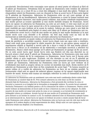 secularistă. Secularismul este concepţia care spune că omul poate să trăiască şi fără să
Îl adore pe Dumnezeu. Ortodoxia însă ne spune că Dumnezeu este vrednic de adorare
fiindcă tot ceea ce a creat El nu a creat din obligaţie ci mai mult din iubire. Trebuie să
răspundem iubirii lui Dumnezeu care ne cheamă la Sine şi acest lucru Îl face prin faptul
că Îl adorăm pe Dumnezeu. Adorarea lui Dumnezeu este un act care ajunge să ne
dinamizeze şi să ne însufleţească. Adorarea lui Dumnezeu a creat în lumea noastră mai
multe capodopere litereare, mai multe poezii sublime, mai multe catedrale majestuoase,
mai multe picturi şi icoane spendide şi mai multe melodii nespus de frumoase. Acest
lucru ne spune că adorarea lui Dumnezeu nu este un act static ci este mai mult un act
dinamic care ne duce în spre sensul de a fii în comuniune cu Dumnezeu. Aceste lucruri
sunt realităţi pe care trebuie să le avem în vedere. Iubirea pe care omul o are faţă de
Dumnezeu se manifestă prin faptul că omul este liber să Îl adore pe Dumnezeu sau nu.
Din nefericire acest lucru a fost de mai multe ori prilej la mai multe dezbinări şi la mai
multe secte care s-au dovedit a fii nefaste. Au fost mai mulţi care au tins să fie
exclusivişti şi individualişti în ceea ce priveşte adorarea lui Dumnezeu.22
În zilele noastre se poate vedea că adorarea lui Dumnezeu de mai multe ori este o
temă de periferie a societăţii noastre. Acest lucru după cum am spus este o realitate.
Omul este mult prea preocupat în zilele noastre de ceea ce am putea spune sensul şi
exprimarea ultimă şi deplină a nevoii sale de a duce o viaţă în cât mai multe plăceri.
Acest lucru a făcut ca în ortodoxie să fie elaborată o concepţie ascetică a adorării lui
Dumnezeu. Atunci când omul ajunge să Îl adore pe Dumnezeu el ajunge să fie un ascet.
De ce este acest lucru aşa? Acest lucru este aşa fiindcă cel rău sau diavolul nu se
bucură atunci când omul Îl adoră pe Dumnezeu. Adorarea lui Dumnezeu este mai mult
decât toate o formă de fii în comuniune cu Dumnezeu. Acest lucru noi îl facem prin
cântări sfinte şi prin rugăciune. Evident, cel rău doreşte ca noi să nu Îl adorăm pe
Dumnezeu. Aşa se face că mai multă lume simte o mare greutate atunci când doreşte să
Îl adore pe Dumnezeu. Adorarea lui Dumnezeu este un lucru pe care trebuie să îl
evidenţiem mai mult şi asupra căruia se cuvine să insistăm mai mult. Avem motive să Îl
adorăm pe Dumnezeu şi este bine să fim conştienţi de acest fapt.23
În lumea noastră se
poate vedea că a vorbii de adorarea lui Dumnezeu ne face să ne simţim penibil. În
restaurante când unii se apucă de mâncat găsesc ruşinos să îşi spună rugăciunile mai
înainte de masă. Acesta este numai un exemplu referitor la ceea ce înseamnă şi la ceea
21 Adorarea lui Dumnezeu este un sentiment care este mai mult combinaţia dintre iubire faţă
de Dumnezeu şi cinstire faţă de El. Prin urmare adorarea nu este doar un fel de cinstire
distantă faţă de Dumnezeu. Adorarea lui Dumnezeu a fost prezentă din vechime în ceea ce
trecutul a cunoscut ca şi templul de la Ierusalim şi sinagogile iudaice. În aceste locuri oamenii
Vechiului Testament s-au întâlnit pentru a fii în comuniune de iubire cu Dumnezeu. Pentru acest
motiv trebuie să demosntrăm că locul unde se face o biserică nu este un loc obişnuit. În zilele
noastre de mai multe ori omul este prins în ceea ce se cunoaşte ca şi torentul de evenimente şi
întâmplări zilnice şi cotidiene. Aceste lucruri de mai multe ori Îl prezintă pe Dumnezeu mult
prea distant ca să intrăm în contact cu El. În realitate adevărul este că Dumnezeu iubeşte lumea
şi se interesează de ea. Acest lucru ne spune că trebuie să avem o cinste anume faţă de locul
unde Dumnezeu este adorat. Adorarea lui Dumnezeu este un lucru pe care de cele mai multe ori
ajungem să îl vedem deplin şi total experimentat de sfinţi. Sfinţii sunt cei care ajung la o
adorarea totală sau deplină a lui Dumnezeu.
22 Radu Teodorescu, Bucuria de a fii în comuniune duhovnicească (Cugir, 2016).
19
 