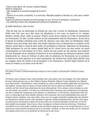 - Iată ce-am găsit: de acuma suntem bogaţi.
Tatăl le răspunse:
- Aţi cumpărat şi această pungă de la turc?
- Nu ...
- Atunci ea nu este a noastră, ci a turcului. Mergeţi aşadar şi duceţi-i-o, căci aşa-i cinstit
şi frumos.
Copiii ascultară şi duseră turcului punga cu aur. Turcul le mulţumi, zicându-le:
- Cu adevărat mare este Dumnezeul căruia vă închinaţi voi.
Şi dădu fiecăruia, câte un dar.
Pila de mai sus se potriveşte şi relaţiei pe care noi o avem cu Dumnezeu. Dumnezeu
Tatăl este Cel care ne-a dat nouă tot pământul cu tot ceea ce există în el: câmpii,
dealuri, munţi, râuri, mări şi oceane. Pentru acest lucru trebuie să îi fim recunoscători
lui Dumnezeu. În alte cuvinte trebuie să fim mulţumitori faţă de Dumnezeu. Acest lucru
îl facem în tradiţia ortodoxă prin cultul de adorare care este adus lui Dumnezeu Tatăl.
Evident sunt mai mulţi care aduc mai multe obiecţii cum că Dumnezeu ar trebuie să fie
adorat. Acest fapt a creat de mai multe ori probleme şi obiecţii. Adorarea lui Dumnezeu
Tatăl prespune un act de iubire totală faţă de El. Acest lucru de mai multe ori omul
contemporan nu este dispus să îl facă. Auzim de mai multe ori din partea mai multora
că este demodat să ne adunăm la biserică şi să îi mulţumim lui Dumnezeu pentru toate
binefacerile lui. Ceea ce trebuie să ştim este că adorarea lui Dumnezeu nu se produce
în biserică în mod spontan şi în mod neaşteptat. Au existat mai mulţi sfinţi părinţi care
au compus imne de laudă şi de preamărire a lui Dumnezeu. Aceste fapte trebuie să le
avem în vedere şi să ţinem cont de ele.25
24 Sandu Frunză, Fundamentalismul religios şi noul conflict al ideologiilor (Editura Limes,
2003).
25 Dintre toate religiile lumii cultul ortodox este unul dintre cele mai bogate. El a fost elaborat
de mari sfinţi părinţi cum au fost Sfântul Roman Melodul, Sfântul Cosma Melodul sau Sfântul
Ioan Damaschin. Contribuţii la cultul ortodoxa au avut şi sfinţii Nicodim Aghioritul sau Nectarie
din Eghina. Aceste fapt ne spune că toate stările pe care le simte un credincios în cadrul
cultului au fost foarte bine sintetizate de mari sfinţi părinţi. Prin urmare cultul ortodox nu este
un cult arhaic sau anarhic ci el este un cult foartte bine organizat care urmăreşte să îl pună pe
om într-o relaţie de comuniune şi de adorare cu Dumnezeu. La fel de bine, Dumnezeu este Cel
care s-a descoperit pe Sine sfinţilor părinţi şi le-a transmis care sunt modalităţile prin care El
trebuie adorat. Evident, sunt mai multe culte care au respins metodele tradiţionale ale adorării
lui Dumnezeu. Dintre aceste culte amintim în special cultele neoprotestante. Aceste culte spun
că adorarea lui Dumnezeu trebuie să se face fără nici un fel de îngrădire şi fără nici un fel de
text stabilit în prealabil. Acest lucru a fost considerat ca fiind eronat de ortodoxie. Ortodoxia
consideră că în cultul public trebuie să fim ascultători faţă de ceea ce ne învaţă biserica şi să nu
apucăm pe căile noastre proprii la fel ca şi sectanţii. Evident, au fost mai mulţi care în ortodoxie
au respins acest lucru şi au preferat să treacă pe la alte secte.
21
 