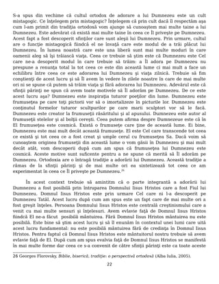 S-a spus din vechime că cultul ortodox de adorare a lui Dumnezeu este un cult
mistagogic. Ce înţelegem prin mistagogic? Înţelegem că prin cult dacă îl respectăm aşa
cum l-am primit din tradiţia ortodoxă vom ajunge să cunoaştem mai multe taine a lui
Dumnezeu. Este adevărat că există mai multe taine în ceea ce Îl priveşte pe Dumnezeu.
Acest fapt a fost descoperit sfinţilor care sunt aleşii lui Dumnezeu. Prin urmare, cultul
are o funcţie mistagogică fiindcă el ne învaţă care este modul de a trăi plăcut lui
Dumnezeu. În lumea noastră care este una liberă sunt mai multe moduri în care
oamenii aleg să îşi trăiască viaţa. Ceea ce trebuie să ştim este că Dumnezeu este Cel
care ne-a desoperit modul în care trebuie să trăim: a Îl adora pe Dumnezeu nu
prespune a renunţa total la tot ceea ce este din această lume ci mai mult a face un
echilibru între ceea ce este adorarea lui Dumnezeu şi viaţa zilnică. Trebuie să fim
conştienţi de acest lucru şi să Îl avem în vedere în zilele noastre în care de mai multe
ori ni se spune că putem să trăim viaţa şi fără adorarea lui Dumnezeu. Adevărul este că
sfinţii părinţi ne spun că avem toate motivele să Îl adorăm pe Dumnezeu. De ce este
acest lucru aşa? Dumnezeu este inspiraţia tuturor poeţilor din lume. Dumnezeu este
frumuseţea pe care toţi pictorii vor să o imortalizeze în picturile lor. Dumnezeu este
conţinutul formelor tuturor scultpurilor pe care marii sculptori vor să le facă.
Dumnezeu este creator la frumuseţii răsăritului şi al apusului. Dumnezeu este autor al
frumuseţii stelelor şi al bolţii cereşti. Ceea putem afirma despre Dumnezeue este că în
El frumuseţea este cosmică. Există o frumuseţe care ţine de această lume. Ei bine,
Dumnezeu este mai mult decât această frumuseţe. El este Cel care transcende tot ceea
ce există şi tot ceea ce a fost creat şi umple cerul cu frumuseţea Sa. Dacă voim să
cunoaştem originea frumuseţii din această lume o vom găsii în Dumnezeu şi mai mult
decât atât, vom descoperii după cum am spus că frumuseţea lui Dumnezeu este
cosmică. Aceste motive sunt suficente pentru a ne spune că merită să Îl adorăm pe
Dumnezeu. Ortodoxia are o întragă tradiţie a adorării lui Dumnezeu. Această tradiţie a
rămas de la sfinţii părinţi şi de mai multe ori ea sintetizează tot ceea ce am
experimentat în ceea ce Îl priveşte pe Dumnezeu.26
În acest context trebuie să amintitm că o parte integrantă a adorării lui
Dumnezeu a fost posibilă prin întruparea Domnului Iisus Hristos care a fost Fiul lui
Dumnezeu. Domnul Iisus Hristos este prin urmare Cel care ni l-a descoperit pe
Dumnezeu Tatăl. Acest lucru după cum am spus este un fapt care de mai multe ori a
fost greşit înţeles. Persoana Domnului Iisus Hristos este centrală creştinismului care a
venit cu mai multe sensuri şi înţelesuri. Avem evlavie faţă de Domnul Iisus Hristos
fiindcă El ne-a făcut posibilă mântuirea. Fără Domnul Iisus Hristos mântuirea nu este
posibilă. Este bine să ştim acest lucru şi să îl enunăm în contextul unei lumi care uită
acest lucru fundamental: nu este posibilă mântuirea fără de credinţa în Domnul Iisus
Hristos. Pentru faptul că Domnul Iisus Hristos este mântuitorul nostru trebuie să avem
evlavie faţă de El. După cum am spus evalvia faţă de Domnul Iisus Hristos se manifestă
în mai multe forme dar ceea ce s-a convenit de către sfinţii părinţi este ca toate aceste
26 Georges Florovsky, Biblie, biserică, tradiţie: o perspectivă ortodoxă (Alba Iulia, 2005).
22
 