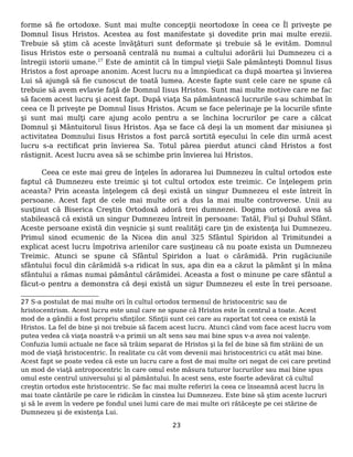 forme să fie ortodoxe. Sunt mai multe concepţii neortodoxe în ceea ce Îl priveşte pe
Domnul Iisus Hristos. Acestea au fost manifestate şi dovedite prin mai multe erezii.
Trebuie să ştim că aceste învăţături sunt deformate şi trebuie să le evităm. Domnul
Iisus Hristos este o persoană centrală nu numai a cultului adorării lui Dumnezeu ci a
întregii istorii umane.27
Este de amintit că în timpul vieţii Sale pământeşti Domnul Iisus
Hristos a fost aproape anonim. Acest lucru nu a îmnpiedicat ca după moartea şi învierea
Lui să ajungă să fie cunoscut de toată lumea. Aceste fapte sunt cele care ne spune că
trebuie să avem evlavie faţă de Domnul Iisus Hristos. Sunt mai multe motive care ne fac
să facem acest lucru şi acest fapt. După viaţa Sa pământească lucrurile s-au schimbat în
ceea ce Îl priveşte pe Domnul Iisus Hristos. Acum se face pelerinaje pe la locurile sfinte
şi sunt mai mulţi care ajung acolo pentru a se închina locrurilor pe care a călcat
Domnul şi Mântuitorul Iisus Hristos. Aşa se face că deşi la un moment dar misiunea şi
activitatea Domnului Iisus Hristos a fost parcă sortită eşecului în cele din urmă acest
lucru s-a rectificat prin învierea Sa. Totul părea pierdut atunci când Hristos a fost
răstignit. Acest lucru avea să se schimbe prin învierea lui Hristos.
Ceea ce este mai greu de înţeles în adorarea lui Dumnezeu în cultul ortodox este
faptul că Dumnezeu este treimic şi tot cultul ortodox este treimic. Ce înţelegem prin
aceasta? Prin aceasta înţelegem că deşi există un singur Dumnezeu el este întreit în
persoane. Acest fapt de cele mai multe ori a dus la mai multe controverse. Unii au
susţinut că Biserica Creştin Ortodoxă adoră trei dumnezei. Dogma ortodoxă avea să
stabilească că există un singur Dumnezeu întreit în persoane: Tatăl, Fiul şi Duhul Sfânt.
Aceste persoane există din veşnicie şi sunt realităţi care ţin de existenţa lui Dumnezeu.
Primul sinod ecumenic de la Nicea din anul 325 Sfântul Spiridon al Trimitundei a
explicat acest lucru împotriva arienilor care susţineau că nu poate exista un Dumnezeu
Treimic. Atunci se spune că Sfântul Spiridon a luat o cărămidă. Prin rugăciunile
sfântului focul din cărămidă s-a ridicat în sus, apa din ea a căzut la pământ şi în mâna
sfântului a rămas numai pământul cărămidei. Aceasta a fost o minune pe care sfântul a
făcut-o pentru a demonstra că deşi există un sigur Dumnezeu el este în trei persoane.
27 S-a postulat de mai multe ori în cultul ortodox termenul de hristocentric sau de
hristocentrism. Acest lucru este unul care ne spune că Hristos este în centrul a toate. Acest
mod de a gândii a fost propriu sfinţilor. Sfinţii sunt cei care au raportat tot ceea ce există la
Hristos. La fel de bine şi noi trebuie să facem acest lucru. Atunci când vom face acest lucru vom
putea vedea că viaţa noastră v-a primii un alt sens sau mai bine spus v-a avea noi valenţe.
Confuzia lumii actuale ne face să trăim separat de Hristos şi la fel de bine să fim străini de un
mod de viaţă hristocentric. În realitate cu cât vom devenii mai hristocentrici cu atât mai bine.
Acest fapt se poate vedea că este un lucru care a fost de mai multe ori negat de cei care pretind
un mod de viaţă antropocentric în care omul este măsura tuturor lucrurilor sau mai bine spus
omul este centrul universului şi al pământului. În acest sens, este foarte adevărat că cultul
creştin ortodox este hristocentric. Se fac mai multe referiri la ceea ce înseamnă acest lucru în
mai toate cântările pe care le ridicăm în cinstea lui Dumnezeu. Este bine să ştim aceste lucruri
şi să le avem în vedere pe fondul unei lumi care de mai multe ori rătăceşte pe cei stărine de
Dumnezeu şi de existenţa Lui.
23
 