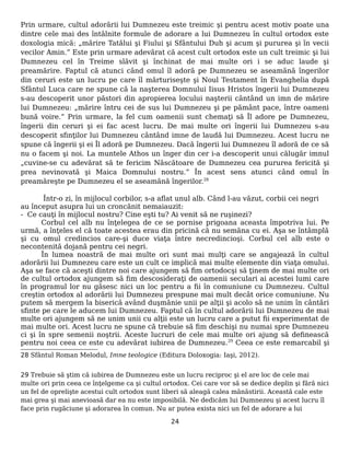 Prin urmare, cultul adorării lui Dumnezeu este treimic şi pentru acest motiv poate una
dintre cele mai des întâlnite formule de adorare a lui Dumnezeu în cultul ortodox este
doxologia mică: „mărire Tatălui şi Fiului şi Sfântului Duh şi acum şi pururea şi în vecii
vecilor Amin.” Este prin urmare adevărat că acest cult ortodox este un cult treimic şi lui
Dumnezeu cel în Treime slăvit şi închinat de mai multe ori i se aduc laude şi
preamărire. Faptul că atunci când omul îl adoră pe Dumnezeu se aseamănă îngerilor
din ceruri este un lucru pe care îl mărturiseşte şi Noul Testament în Evanghelia după
Sfântul Luca care ne spune că la naşterea Domnului Iisus Hristos îngerii lui Dumnezeu
s-au descoperit unor păstori din apropierea locului naşterii cântând un imn de mărire
lui Dumnezeu: „mărire întru cei de sus lui Dumnezeu şi pe pământ pace, între oameni
bună voire.” Prin urmare, la fel cum oamenii sunt chemaţi să Îl adore pe Dumnezeu,
îngerii din ceruri şi ei fac acest lucru. De mai multe ori îngerii lui Dumnezeu s-au
descoperit sfinţilor lui Dumnezeu cântând imne de laudă lui Dumnezeu. Acest lucru ne
spune că îngerii şi ei Îl adoră pe Dumnezeu. Dacă îngerii lui Dumnezeu îl adoră de ce să
nu o facem şi noi. La muntele Athos un înger din cer i-a descoperit unui călugăr imnul
„cuvine-se cu adevărat să te fericim Născătoare de Dumnezeu cea pururea fericită şi
prea nevinovată şi Maica Domnului nostru.” În acest sens atunci când omul în
preamăreşte pe Dumnezeu el se aseamănă îngerilor.28
Într-o zi, în mijlocul corbilor, s-a aflat unul alb. Când l-au văzut, corbii cei negri
au început asupra lui un croncănit nemaiauzit:
- Ce cauţi în mijlocul nostru? Cine eşti tu? Ai venit să ne ruşinezi?
Corbul cel alb nu înţelegea de ce se pornise prigoana aceasta împotriva lui. Pe
urmă, a înţeles el că toate acestea erau din pricină că nu semăna cu ei. Aşa se întâmplă
şi cu omul credincios care-şi duce viaţa între necredincioşi. Corbul cel alb este o
necontenită dojană pentru cei negri.
În lumea noastră de mai multe ori sunt mai mulţi care se angajează în cultul
adorării lui Dumnezeu care este un cult ce implică mai multe elemente din viaţa omului.
Aşa se face că aceşti dintre noi care ajungem să fim ortodocşi să ţinem de mai multe ori
de cultul ortodox ajungem să fim descosideraţi de oamenii seculari ai acestei lumi care
în programul lor nu găsesc nici un loc pentru a fii în comuniune cu Dumnezeu. Cultul
creştin ortodox al adorării lui Dumnezeu prespune mai mult decât orice comuniune. Nu
putem să mergem la biserică având duşmănie unii pe alţii şi acolo să ne unim în cântări
sfinte pe care le aducem lui Dumnezeu. Faptul că în cultul adorării lui Dumnezeu de mai
multe ori ajungem să ne unim unii cu alţii este un lucru care a putut fii experimentat de
mai multe ori. Acest lucru ne spune că trebuie să fim deschişi nu numai spre Dumnezeu
ci şi în spre semenii noştrii. Aceste lucruri de cele mai multe ori ajung să definească
pentru noi ceea ce este cu adevărat iubirea de Dumnezeu.29
Ceea ce este remarcabil şi
28 Sfântul Roman Melodul, Imne teologice (Editura Doloxogia: Iaşi, 2012).
29 Trebuie să ştim că iubirea de Dumnezeu este un lucru reciproc şi el are loc de cele mai
multe ori prin ceea ce înţelgeme ca şi cultul ortodox. Cei care vor să se dedice deplin şi fără nici
un fel de oprelişte acestui cult ortodox sunt liberi să aleagă calea mănăstirii. Această cale este
mai grea şi mai anevioasă dar ea nu este imposibilă. Ne dedicăm lui Dumnezeu şi acest lucru îl
face prin rugăciune şi adorarea în comun. Nu ar putea exista nici un fel de adorare a lui
24
 