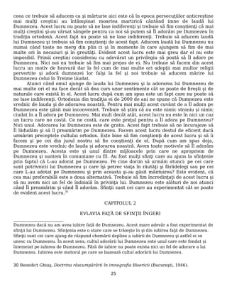 ceea ce trebuie să aducem ca şi mărturie aici este că în epoca persecuţiilor anticreştine
mai mulţi creştini au întâmpinat moartea martirică cântând imne de laudă lui
Dumnezeu. Acest lucru nu poate să ne lase indiferenţi şi trebuie să fim conştienţi că mai
mulţi creştini şi-au vărsat sângele pentru ca noi să putem să Îl adorăm pe Dumnezeu în
tradiţia ortodoxă. Acest fapt nu poate să ne lase indiferenţi. Trebuie să aducem laudă
lui Dumnezeu şi trebuie să fim conştienţi de acest fapt. Aducem laudă lui Dumnezeu nu
numai când toate ne merg din plin ci şi în momente în care ajungem să fim de mai
multe ori în necazuri şi în greutăţi. Evident acest lucru este mai greu dar el nu este
imposibil. Primii creştini considerau cu adevărat un privilegiu să poată să Îl adore pe
Dumnezeu. Nici noi nu trebuie să fim mai prejos de ei. Nu trebuie să facem din acest
lucru un motiv de bravură dar la fel cum de mai multe ori adepţii mai multor religii
pervertite şi adoră dumnezei lor falşi la fel şi noi trebuie să aducem mărire lui
Dumnezeu celui în Treime lăudat.
Atunci când omul ajunge de lauda lui Dumnezeu şi la adorarea lui Dumnezeu de
mai multe ori el nu face decât să dea curs unor sentimente cât se poate de fireşti şi de
naturale care există în el. Acest lucru după cum am spus este un fapt care nu poate să
ne lase indiferenţi. Ortodoxia din tradiţia ei de 2000 de ani ne spune că Dumnezeu este
vrednic de lauda şi de adorarea noastră. Pentru mai mulţi acest cuvânt de a Îl adora pe
Dumnezeu este găsit mai inconveniet. Trebuie să ştim că nu este nimic straniu şi nimic
ciudat în a Îl adora pe Dumnezeu. Mai mult decât atât, acest lucru nu este în nici un caz
un lucru care ne costă. Ce ne costă, care este preţul pentru a Îl adora pe Dumnezeu?
Nici unul. Adorarea lui Dumnezeu este de gratis. Acest fapt trebuie să ne încurajeze să
Îl lădudăm şi să îl preamărim pe Dumnezeu. Facem acest lucru destul de eficent dacă
urmărim preceptele cultului ortodox. Este bine să fim conştienţi de acest lucru şi să îi
facem şi pe cei din jurul nostru să fie conştienţi de el. După cum am spus deja,
Dumnezeu este vrednic de lauda şi adorarea noastră. Avem toate motivele să Îl adorăm
pe Dumnezeu. Acesta este şi unul dintre mijloacele prin care ne apropriem de
Dumnezeu şi suntem în comuniune cu El. Au fost mulţi sfinţi care au ajuns la sfinţenie
prin faptul că L-au adorat pe Dumnezeu. Pe cine dorim să urmăm atunci: pe cei care
sunt potrivnicii lui Dumnezeu şi care îşi petrec viaţa în răutăţi şi fărădelegi sau pe cei
care L-au adotat pe Dumnezeu şi prin aceasta şi-au găsit mântuirea? Este evident, că
cea mai preferabilă este a doua alternativă. Trebuie să fim încredinţaţi de acest lucru şi
să nu avem nici un fel de îndoială în privinţa lui. Dumnezeu este alături de noi atunci
când Îl preamărim şi când Îl adorăm. Sfinţii sunt cei care au experimentat cât se poate
de evident acest lucru.30
CAPITOLUL 2
EVLAVIA FAŢĂ DE SFINŢII ÎNGERI
Dumnezeu dacă nu am avea iubire faţă de Dumnezeu. Acest mare adevăr a fost experimentat de
sfinţii lui Dumnezeu. Sfinţenia este o stare care se trăieşte în şi din iubirea faţă de Dumnezeu.
Sfinţii sunt cei care ajung de răspund chemării depline a iubirii de Dumnezeu şi astfel ei se
unesc cu Dumnezeu. În acest sens, cultul adorării lui Dumnezeu este unul care este fondat şi
întemeiat pe iubirea de Dumnezeu. Fără de iubire nu poate exista nici un fel de adorare a lui
Dumnezeu. Iubirea este motorul pe care se bazează cultul adorării lui Dumnezeu.
30 Benedict Ghiuş, Doctrina răscumpărării în imnografia Bisericii (Bucureşti, 1946).
25
 