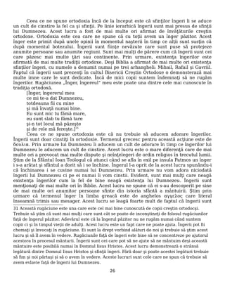 Ceea ce ne spune ortodoxia încă de la început este că sfinţilor îngeri li se aduce
un cult de cinstire la fel ca şi sfinţii. Pe linie ierarhică îngerii sunt mai presus de sfinţii
lui Dumnezeu. Acest lucru a fost de mai multe ori afirmat de învăţăturile creştin
ortodoxe. Ortodoxia este cea care ne spune că cu toţii avem un înger păzitor. Acest
înger este primit după unele opinii în momentul naşterii în timp ce alţii sunt susţin că
după momentul botezului. Îngerii sunt fiinţe nevăzute care sunt puse să protejeze
anumite persoane sau anumite regiuni. Sunt mai mulţi de părere cum că îngerii sunt cei
care păzesc mai multe ţări sau continente. Prin urmare, existenţa îngerilor este
afirmată de mai multe tradiţii ortodoxe. Deşi Biblia a afirmat de mai multe ori existenţa
sfinţilor îngeri, cu numele a denumit numai pe trei arhangheli: Mihail, Rafail şi Gavriil.
Faptul că îngerii sunt prezenţi în cultul Bisericii Creştin Ortodoxe o demonsterază mai
multe imne care le sunt dedicate. Încă de mici copii suntem îndemnaţi să ne rugăm
îngerilor. Rugăciunea „Înger, îngereul” meu este poate una dintre cele mai cunoscute în
tradiţia ortodoxă.
[Înger, îngererul meu
ce mi te-a dat Dumnezeu,
totdeauna fii cu mine
şi mă învaţă numai bine.
Eu sunt mic tu fămă mare,
eu sunt slab tu fămă tare
şi-n tot locul mă păzeşte
şi de rele mă fereşte.]31
Ceea ce ne spune ortodoxia este că nu trebuie să aducem adorare îngerilor.
Îngerii sunt doar cinstiţi în ortodoxie. Termenul grecesc pentru această acţiune este de
δουλια. Prin urmare lui Dumnezeu îi aducem un cult de adorare în timp ce îngerilor lui
Dumnezeu le aducem un cult de cinstire. Acest lucru este o mare diferenţă care de mai
multe ori a provocat mai multe dispute şi neînţelegeri de ordin religios în trecutul lumii.
Ştim de la Sfântul Ioan Teologul că atunci când se afla în exil pe insula Patmos un înger
i s-a arătat şi sfântul a dorit să i se închine. Îngerul l-a oprit de la acest lucru spunându-i
că închinarea i se cuvine numai lui Dumnezeu. Prin urmare nu vom adora niciodată
îngerii lui Dumnezeu ci pe ei numai îi vom cinstii. Evident, sunt mai mulţi care neagă
existenţa îngerilor cum la fel de bine neagă existenţa lui Dumnezeu. Îngerii sunt
menţionaţi de mai multe ori în Biblie. Acest lucru ne spune că ei s-au descoperit pe sine
de mai multe ori anumitor persoane sfinte din istoria sfântă a mântuirii. Ştim prin
urmare că termenul înger în limba greacă este de anghelos αγγελος care literal
înseamnă trimis sau mesager. Acest lucru se leagă foarte mult de faptul că îngerii sunt
31 Această rugăciune este una care este cel mai bine cunoscută de copii creştin ortodocşi.
Trebuie să ştim că sunt mai mulţi care sunt cât se poate de inconştineţi de folosul rugăciunilor
faţă de îngerul păzitor. Adevărul este că la îngerul păzitor nu ne rugăm numai când suntem
copii ci şi în timpul vieţii de adulţi. Acest lucru este un fapt care ne poate ajuta. Îngerii pot fii
chemaţi şi învocaţi în rugăciune. Ei sunt la drept vorbind alături de noi şi trebuie să ştim acest
lucru şi să îl avem în vedere. Rugăciunile faţă de îngeri este bine să se concentreze pe ajutorul
acestora în procesul mânturii. Îngerii sunt cei care pot să ne ajute să ne mântuim deşi această
mântuire este posibilă numai în Domnul Iisus Hristos. Acest lucru demonstrează o strânsă
legătură dintre Domnul Iisus Hristos şi sfinţii îngeri. Fără doar şi poate acestei legături trebuie
să fim şi noi părtaşi şi să o avem în vedere. Aceste lucruri sunt cele care ne spun că trebuie să
avem evlavie faţă de îngerii lui Dumnezeu.
26
 