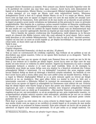 mesageri dintre Dumnezeu şi oameni. Prin urmare una dintre funcţiile îngerilor este de
a fii purtători de cuvânt sau mai bine spus crainici. Acest lucru este demonstrat de
faptul că la Bunavestire, Sfintei Maria i s-a descoperit Sfântul Arghanghel Gavriil care i-
a adus mesajul că v-a naşte pe Mesia care este mântuitorul nostru. Misiunea
Arhaghelului Gvriil a fost să îi spună Sfintei Maria că ea Îl v-a naşte pe Mesia. Acest
lucru este un fapt care ne spune că îngerii sunt cei care de mai multe ori anunţă care
sunt intenţiile lui Dumnezeu. Este adevărat că de mai multe ori şi diavolii se pot preface
în îngeri şi pentru acest motiv ortodoxia ne îndeamnă să fim precauţi în ceea ce priveşte
anghelofaniile. Mai înainte de a continua cartea noastră trebuie să lămurim următoarea
întrebare: ce este o aghelofanie? O anghelofanie este o arătare a unui înger. Mari sfinţi
de mai multe ori s-au ferit de arătări de îngeri fiindcă după cum ne demonstrează mai
multe cărţi cu caracter aghiografic diavolii au înşelat pe mai mulţi luând chip de înger.32
Într-o familie de oameni credincioşi din Scandinavia, tatăl obişnuia ca în fiecare
seară să citească din Biblie tuturor celor din casă adunaţi în jurul mesei. Într-o seară,
tatăl deschise şi citi vorbele Mântuitorului: "Iată Eu stau la uşă şi bat." Auzind acestea,
copilul cel mai mic al casei se sculă repede şi, pe deplin încredinţat că aşa este precum
citise tatăl, se duse către uşă să deschidă.
Tatăl îi zise:
- Ce vrei să faci?
Copilul răspunse:
- Mă duc să deschid Domnului, că dacă nu mă duc, El pleacă.
Toţi ai casei se cutremurară de credinţa copilului. Aşa trebuie să ne grăbim şi noi să
deschidem uşa inimii noastre, Celui ce ne spune fără încetare şi cu dragoste: "Iată Eu
stau la uşă şi bat."
Întâmplarea de mai sus ne spune că după cum Domnul Iisus ne caută pe noi la fel de
bine şi noi trebuie să îi căutăm pe sfinţii îngeri. Acest lucru este un fapt care de mai
multe ori este trecut cu vederea în zilele noastre. Îngerii lui Dumnezeu nu sunt o simplă
imaginaţie bolnavă a omului ci ei sunt mai mult realităţi. Ştim că de exemplu la
chemările unui tânăr pe nume Arhip care era slujitor la o biserică ortodoxă din Colose
arhanghelul Mihail a intervenit. Ce s-a întâmplat? Locuitorii din acea regiune unde
locuia tânărul Arhip au dorit să distrugă o biserică creştin ortodoxă. Au hotărât că vor
face acest lucru prin a muta albia unui râu care astfel urma să inunde biserica. Arhip s-
a rugat la Sfântul Arghanghel Mihail şi ca şi prin minune apele au trecut pe lângă
biserică şi nu au inundat-o. Mai apoi albia rîului s-a mutat la locul ei. Iată aici o
intervenţie concretă a Sfântului Mihail în torentul de evenimente al istoriei omului.
Acest lucru ne spune că îngerii şi arhanghelii lui Dumnezeu sunt alături de noi. Evlavia
faţă de sfinţii îngeri este foarte largă şi mare dar poate una dintre cele mai cunoscute
rugăciuni pe care o rosteşte creştinsimul ortodox este troparul arhaghelilor Mihail,
Gavriil şi Rafail care se cântă pe 8 noiembrie: „Mai-marilor Voievozi ai oştirilor cereşti,
rugămu-vă pe voi, noi nevrednicii, ca să ne acoperiţi pe noi, prin rugăciunile voastre, cu
acoperământul aripilor măririi voastre celei netrupeşti, păzindu-ne pe noi cei ce cădem
cu deadinsul şi strigăm: Izbăviţi-ne din nevoi, cei ce sunteţi mai-mari peste cetele
puterilor de sus.”33
Fără doar şi poate nu este nimic rău a avea evlavie la sfinţii îngeri. Sunt în acest sens
mai multe studii care ne spun şi ne ceritfică că există îngeri şi că aceştia de mai multe
ori au operat şi au acţionat în lumea noastră. Este prin urmare un lucru cât se poate de
adevărat că îngerii sunt existenţe personale. Ei se pot arăta ca şi simpli oamenii. Un
32 Mănăstirea Paraklitou, Minuni ale sfinţilor îngeri (Atena, 2000).
27
 