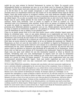 astfel de caz este relatat în Vechiul Testament în cartea lui Tobie. În această carte
Arhanghelul Rafail s-a prezentat pe sine ca şi un tânăr care l-a însoşit pe Tobie într-o
călătorie. Aceste fapte sunt prin urmare cele care ne spun că îngerii sunt altături de noi
şi la fel de bine ei nu sunt simple imaginaţii ci sunt existenţe adevărate. În lumea
noastră omul şi-a manifestat evlavia de mai multe ori în mai diferite feluri faţă de sfinţii
îngeri. Sunt mai multe picturi şi sculpturi celebre care sunt dedicate sfinţilor îngeri şi
acest lucru trebuie să ne fie un reper în ceea ce priveşte evlavia pe care omul o are faţă
de sfinţii îngeri. Nu se ştie un număr exact al îngerilor dar se ştie că el este foarte mare.
După cum ne spun sfinţii părinţi de mai multe ori îngerii sunt alături de noi în mod
nevăzut. Dacă sunt nevăzuţi, cum se poate ca îngerii să intre în contact cu noi?
Adevărul este că şi Dumnezeu este nevăzut. Acest lucru ne spune că trebuie să fim cât
se poate de atenţi cu sugestile care le avem. De mai multe ori îngerii îşi fac simţită
prezenţa prin diferitele gânduri şi sugestii care ne vin. Sfinţii părinţi sunt de părere că
în timp ce îngerii lui Dumnezeu sădesc în noi gânduri şi intenţii bune, diavolii sunt cei
care de îndeamnă la rău şi sădesc în noi gânduri rele.34
Ceea ce se poate spune este că în cele mai multe cazuri cultul sfinţilor îngeri poate fii
dedus în ortodoxie prin ceea ce am putea denumii ca şi rugăciunile pe care de mai
multe ori omul şi mai ales creştinul ortodox le-a adus îngerilor lui Dumnezeu. Îngerii lui
Dumnezeu sunt invocaţi de mai multe ori în rugăciune şi acest lucru vine să ne spună că
se poate vorbii cu adevărat de o evlavie pe care creştinul ortodox o are la sfinţii îngeri.
Este bine să avem evlavie la sfinţii îngeri şi să nu ne îndoim de existenţa lor. Sfinţii lui
Dumnezeu au fost cei care de mai multe ori s-au întâlnit cu îngerii lui Dumnezeu şi în
Vieţile sfinţilor avem mai multe mărturii care atestă că cu adevărat îngerii există şi ei se
interesează de noi. Noul Testament ne spune că îngerii se bucură. Se bucură mai ales
atunci când un păcătos se întoarce prin pocăinţă de la păcatele lui la Dumnezeu. Acest
lucru este un fapt pe care trebuie să îl cunoaştem mai amănunţit. Îngerii lui Dumnezeu
după cum am spus sunt alături de noi din momentul naşterii şi chiar şi dincolo de
moarte. Ortodoxia este cea care mărturiseşte că îngerii sunt cei care în momentul
morţii despart sufletul de trup şi duc sufletul în rai. Acest lucru este un fapt care de mai
multe ori a putut fii văzut în lumea noastră.35
În acest sens rugăciunea este cea care
accentuaiază prezenţa sfinţilor îngeri. Sunt mai multe rugăciuni pe care le facem
sfinţilor îngeri dintre care cea mai cunoscută este rugăciunea pe care o facem în
33 A se vedea Mineul pe noiembrie. Aceasta este una dintre cele mai cunoscute rugăciuni pe
care o adresăm sfinţilor arghengheli şi de care este bine să fim conştienţi. Ceea ce trebuie să
ştim este că chiar dacă sfinţii arhangheli nu s-au arătat diresc nouă acest lucru nu înseamnă că
ei nu s-au arătat la mai multe alte persoane sfinte. Una dintre aceste anghelofanii a avut loc cu
Balaan care a fost chemat să blesteme pe israeliţi. El mergea călare pe o mărăgiţă. La un
moment dar mărăghiţa s-a oprit şi Balaam a bătut-o de trei ori. În cele din urmă lui i s-a deschis
ochii şi a putut vedea că în calea lui stătea un înger care a oprit drumul. Acest înger i-a spus lui
Balaam că ceea ce face el nu este un lucru care este pe placul lui Dumnezeu. Iată prin urmare
că şi animalele pot vedea îngeri. Trebuie să fim conştienţi că în trecut au existat mai multe
anghelofanii şi de acest fapt trebuie să ne folosim pentru a ne întemeia mai mult şi mai bine
credinţa noastră în sfinţii îngerii. Sfinţii îngeri vin în ajutorul nostru dacă le cerem acest ajutor
fiindcă în acest mod ei ştiu că avem nevoie de ei. Îngerii sunt lăsaţi de Dumnezeu pentru a ne
ajuta. Acest lucru nu trebuie să îl uităm şi să îl avem în vedere.
34 Radu Teodorescu, Îngerii în marile religii ale lumii (Cugir, 2013).
28
 