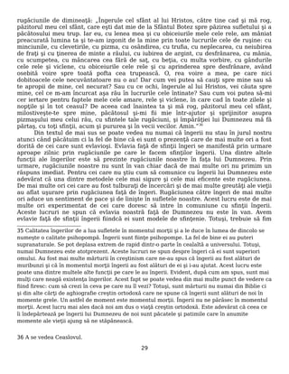 rugăciunile de dimineaţă: „Îngerule cel sfânt al lui Hristos, către tine cad şi mă rog,
păzitorul meu cel sfânt, care eşti dat mie de la Sfântul Botez spre păzirea sufletului şi a
păcătosului meu trup. Iar eu, cu lenea mea şi cu obiceiurile mele cele rele, am mâniat
preacurată lumina ta şi te-am izgonit de la mine prin toate lucrurile cele de ruşine: cu
minciunile, cu clevetirile, cu pizma, cu osândirea, cu trufia, cu neplecarea, cu neiubirea
de fraţi şi cu ţinerea de minte a răului, cu iubirea de argint, cu desfrânarea, cu mânia,
cu scumpetea, cu mâncarea cea fără de saţ, cu beţia, cu multa vorbire, cu gândurile
cele rele şi viclene, cu obiceiurile cele rele şi cu aprinderea spre desfrânare, având
osebită voire spre toată pofta cea trupească. O, rea voire a mea, pe care nici
dobitoacele cele necuvântatoare nu o au! Dar cum vei putea să cauţi spre mine sau să
te apropii de mine, cel necurat? Sau cu ce ochi, îngerule al lui Hristos, vei căuta spre
mine, cel ce m-am încurcat aşa rău în lucrurile cele întinate? Sau cum voi putea să-mi
cer iertare pentru faptele mele cele amare, rele şi viclene, în care cad în toate zilele şi
nopţile şi în tot ceasul? De aceea cad înaintea ta şi mă rog, păzitorul meu cel sfânt,
milostiveşte-te spre mine, păcătosul şi-mi fii mie într-ajutor şi sprijinitor asupra
pizmaşului meu celui rău, cu sfintele tale rugăciuni, şi împărăţiei lui Dumnezeu mă fă
părtaş, cu toţi sfinţii, acum şi pururea şi în vecii vecilor. Amin.”36
Din textul de mai sus se poate vedea nu numai că îngerii nu stau în jurul nostru
atunci când păcătuim ci la fel de bine că ei sunt o prezenţă care de mai multe ori a fost
dorită de cei care sunt evlavioşi. Evlavia faţă de sfinţii îngeri se manifestă prin urmare
aproape zilnic prin rugăciunile pe care le facem sfinţilor îngerii. Una dintre altele
funcţii ale îngerilor este să prezinte rugăciunile noastre în faţa lui Dumnezeu. Prin
urmare, rugăciunile noastre nu sunt în van chiar dacă de mai multe ori nu primim un
răspuns imediat. Pentru cei care nu ştiu cum să comunice cu îngerii lui Dumnezeu este
adevărat că una dintre metodele cele mai sigure şi cele mai eficente este rugăciunea.
De mai multe ori cei care au fost tulburaţi de încercări şi de mai multe greutăţi ale vieţii
au aflat uşurare prin rugăciunea faţă de îngeri. Rugăciunea către îngeri de mai multe
ori aduce un sentiment de pace şi de linişte în sufletele noastre. Acest lucru este de mai
multe ori experimentat de cei care doresc să intre în comuniune cu sfinţii îngerii.
Aceste lucruri ne spun că evlavia noastră faţă de Dumnezeu nu este în van. Avem
evlavie faţă de sfinţii îngerii fiindcă ei sunt modele de sfinţenie. Totuşi, trebuie să fim
35 Calitatea îngerilor de a lua sufletele în momentul morţii şi a le duce în lumea de dincolo se
numeşte o calitate psihopompă. Îngerii sunt fiinţe psihopompe. La fel de bine ei au puteri
supranaturale. Se pot deplasa extrem de rapid dintr-o parte în cealaltă a universului. Totuşi,
numai Dumnezeu este atotprezent. Aceste lucruri ne spun despre îngeri că ei sunt superiori
omului. Au fost mai multe mărturii în creştinism care ne-au spus că îngerii au fost alături de
muribunzi şi că în momentul morţii îngerii au fost alături de ei şi i-au ajutat. Acest lucru este
poate una dintre multele alte funcţii pe care le au îngerii. Evident, după cum am spus, sunt mai
mulţi care neagă existenţa îngerilor. Acest fapt se poate vedea din mai multe punct de vedere ca
fiind firesc: cum să crezi în ceva pe care nu îl vezi? Totuşi, sunt mărturii nu numai din Biblie ci
şi din alte cărţi de aghiografie creştin ortodoxă care ne spune că îngerii sunt alături de noi în
momente grele. Un astfel de moment este momentul morţii. Îngerii nu ne părăsec în momentul
morţii. Acest lucru mai ales dacă noi am dus o viaţă creştin ortodoxă. Este adevărat că ceea ce
îi îndepărtează pe îngerii lui Dumnezeu de noi sunt păcatele şi patimile care în anumite
momente ale vieţii ajung să ne stăpânească.
36 A se vedea Ceaslovul.
29
 