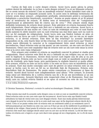 Cartea de faţă este o carte despre evlavie. Acest lucru poate părea la prima
vedere destul de nefondat: la ce bun o carte despre evlavie? La ce ne foloseşte evlavia?
De ce avem nevoie de evlavie? Cum se manifestă evlavia? Aceste întrebări sunt cele la
care se v-a strădui să răspundă această carte. În acest sens în definiţia termenului de
evlavie avem două sensuri: „religiozitate profundă, exteriorizată printr-o scrupuloasă
îndeplinire a practicilor bisericești; cucernicie.” Acesta se poate spune că ar fii primul
sens al termenului de evlavie. Al doilea sens al termenului este de “comportare
respectuoasă și admirativă față de cineva sau de ceva.”1
Prin urmare există după
definiţile termenului de evlavie două sensuri. Este adevărat că evlavia înseamnă foarte
mult religiozitate. Omul religios este fără nici o îndoială un om evlavios. Acest lucru a
putut fii remarcat de mai multe ori. Ceea ce este de evidenţiat aici este că sunt foarte
mulţi oamenii în zilele noastre care nu sunt evlavioşi sau mai bine spus care nu sunt în
nici un fel exemple de religiozitate. Acest lucru este aşa fiindcă trebuie să ştim că
evlavia este un lucru pe care îl cultivăm. După cum am spus, nici un om nu se naşte
evlavios, ci el devine evlavios. Este bine să fim evlavioşi? La această întrebare
răspundem că da, este foarte bine să fim evlavioşi. De ce este acest lucru aşa? Există o
foarte mare diferenţă în caracter şi în comportament între omul evlavios şi omul
necredincios. Omul evlavios este un om moral, un om cucernic, un om care are frica lui
Dumnezeu. Omul care este nepăsător faţă de evlavie este un om care este imun la orice
vine şi la orice este viaţa religioasă.2
Prin urmare este evident că evlavia se manifestă concret în primul ei stadiu prin
religiozitate. Omul evlavios este fără de nici o îndoială un om religios sau un om care
este în legătură cu Dumnezeu. Aceste două lucruri sunt legate una de alta şi nu pot
exista separat. Evlavia este un lucru care după cum se vede se manifestă concret prin
acte de credinţă, prin fapte bune, prin participarea la slujbele bisericii şi multe altele.
Prin urmare, evlavia nu este un lucru static ci ea este un lucru care se manifestă şi este
în acţiune. Sunt mai multe concepţii care sunt de părere că omul evlavios este un om
posac şi închis care în nici un fel nu se deschide faţă de Dumnezeu. Evlavia este
deschidere faţă de Dumnezeu. Nu poate exista comuniune cu Dumnezeu şi lipsa de
evlavie. Aceste două lucruri sunt complementare unul altuia.3
Prin urmare, în această
viaţa omul are libertatea de a cultiva evlavia sau de a fii un om necredinios şi un om
fără de Dumnezeu. Această libertare este respectată chiar şi de Dumnezeu. Sunt mai
mulţi care nu cultivă evlavia fiindcă ei ne spun că aceasta nu este de nici un folos.
1 A se vedea Dicţionarul explicativ.
2 Christos Yannaras, Pietismul: o erezie în cadrul ecclesiologiei (Tesalonic, 2008).
3 Vom insista mai mult în această carte despre ceea ce este şi cum se manifestă concret evlavia.
Omul evlavios este un om care este uşor de recunoscut. Acest lucru este aşa fiindcă toată
atitudinea lui faţă de restul este una care degajă evlavie. Sunt mai mulţi părinţi duhovniceşti
care degajă în jurul lor evlavie şi de la ei este mult mai uşor să fie deprinsă evlavie decât de la
restul. Ceea ce se poate vedea este că evlavia este un sentiment nobil şi un sentiment care îl
înfrumuseţează pe om fiindcă ea este cea care nu îl face pe om să fie indiferent în probleme de
credinţă şi de religie. Omul poate fii evlavios sau nu dar ceea ce trebuie să ştim că omul
evlavios este mult mai câştigat decât omul care nu are nici un fel de evlavie. La fel de bine vom
vedea că evlavia are o logică a ei pe care dacă vom ajunge să ne-o împropiem, ne v-a fii de mare
folos.
3
 