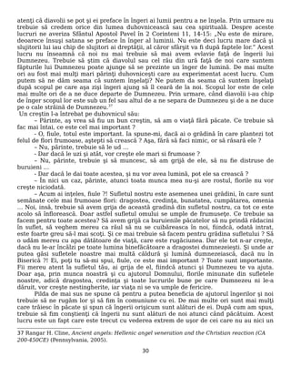 atenţi că diavolii se pot şi ei preface în îngeri ai lumii pentru a ne înşela. Prin urmare nu
trebuie să credem orice din lumea duhovnicească sau cea spirituală. Despre aceste
lucruri ne averiza Sfântul Apostol Pavel în 2 Corinteni 11, 14-15: „Nu este de mirare,
deoarece însuşi satana se preface în înger al luminii. Nu este deci lucru mare dacă şi
slujitorii lui iau chip de slujitori ai dreptăţii, al căror sfârşit va fi după faptele lor.” Acest
lucru nu înseamnă că noi nu mai trebuie să mai avem evlavie faţă de îngerii lui
Dumnezeu. Trebuie să ştim că diavolul sau cel rău din ură faţă de noi care suntem
făpturile lui Dumnezeu poate ajunge să se prezinte un înger de lumină. De mai multe
ori au fost mai mulţi mari părinţi duhovniceşti care au experimentat acest lucru. Cum
putem să ne dăm seama că suntem înşelaţi? Ne putem da seama că suntem înşelaţi
după scopul pe care aşa zişi îngeri ajung să îl ceară de la noi. Scopul lor este de cele
mai multe ori de a ne duce departe de Dumnezeu. Prin urmare, când diavolii i-au chip
de înger scopul lor este sub un fel sau altul de a ne separa de Dumnezeu şi de a ne duce
pe o cale străină de Dumnezeu.37
Un creştin l-a întrebat pe duhovnicul său:
– Părinte, aş vrea să fiu un bun creştin, să am o viaţă fără păcate. Ce trebuie să
fac mai întai, ce este cel mai important ?
- O, fiule, totul este important. Ia spune-mi, dacă ai o grădină în care plantezi tot
felul de flori frumoase, aştepti să crească ? Aşa, fără să faci nimic, or să răsară ele ?
– Nu, părinte, trebuie să le ud …
- Dar dacă le uzi şi atât, vor creşte ele mari si frumoase ?
– Nu, părinte, trebuie şi să muncesc, să am grijă de ele, să nu fie distruse de
buruieni …
- Dar dacă le dai toate acestea, şi nu vor avea lumină, pot ele sa crească ?
– În nici un caz, părinte, atunci toata munca mea nu-şi are rostul, florile nu vor
creşte niciodată.
– Acum ai inţeles, fiule ?! Sufletul nostru este asemenea unei grădini, în care sunt
semănate cele mai frumoase flori: dragostea, credinţa, bunatatea, cumpătarea, omenia
… Noi, insă, trebuie să avem grija de această gradină din sufletul nostru, ca tot ce este
acolo să înflorească. Doar astfel sufletul omului se umple de frumuseţe. Ce trebuie sa
facem pentru toate acestea? Să avem grijă ca buruienile păcatelor să nu prindă rădacini
în suflet, să veghem mereu ca răul să nu se cuibăreasca în noi, fiindcă, odată intrat,
este foarte greu să-l mai scoţi. Şi ce mai trebuie să facem pentru grădina sufletului ? Să
o udăm mereu cu apa dătătoare de viaţă, care este rugăciunea. Dar ele tot n-ar creşte,
dacă nu le-ar încălzi pe toate lumina binefăcătoare a dragostei dumnezeieşti. Şi unde ar
putea găsi sufletele noastre mai multă căldură şi lumină dumnezeiască, dacă nu în
Biserică ?! Ei, poţi tu să-mi spui, fiule, ce este mai important ? Toate sunt importante.
Fii mereu atent la sufletul tău, ai grija de el, fiindcă atunci şi Dumnezeu te va ajuta.
Doar aşa, prin munca noastră şi cu ajutorul Domnului, florile minunate din sufletele
noastre, adică dragostea, credinţa şi toate lucrurile bune pe care Dumnezeu ni le-a
dăruit, vor creşte nestingherite, iar viaţa ni se va umple de fericire.
Pilda de mai sus ne spune că pentru a putea beneficia de ajutorul îngerilor şi noi
trebuie să ne rugăm lor şi să fim în comuniune cu ei. De mai multe ori sunt mai mulţi
care trăiesc în păcate şi spun că îngerii orişicum sunt alături de ei. După cum am spus,
trebuie să fim conştienţi că îngerii nu sunt alături de noi atunci când păcătuim. Acest
lucru este un fapt care este trecut cu vederea extrem de uşor de cei care nu au nici un
37 Rangar H. Cline, Ancient angels: Hellenic angel veneration and the Christian reaction (CA
200-450CE) (Pennsylvania, 2005).
30
 