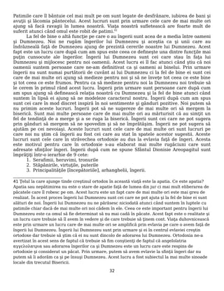 Patimile care îl bântuie cel mai mult pe om sunt legate de desfrânare, iubirea de bani şi
avuţii şi lăcomia pântecelui. Acest lucruri sunt prin urmare cele care de mai multe ori
ajung să facă ravagii în lumea noastră. Viaţa noastră sufletească are foarte mult de
suferit atunci când omul este robit de patimi.41
La fel de bine o altă funcţie pe care o au îngerii sunt acea de a media între oameni
şi Dumnezeu. Noi ne rugăm îngerilor lui Dumnezeu şi aceştia ca şi unii care au
îndrăzneală faţă de Dumnezeu ajung de prezintă cererile noastre lui Dumnezeu. Acest
fapt este un lucru care după cum am spus este ceea ce defineşte una dintre funcţile mai
puţin cunsocute ale îngerilor. Îngerii lui Dumnezeu sunt cei care stau în faţa lui
Dumnezeu şi mijlocesc pentru noi oamenii. Acest lucru ei îl fac atunci când ştiu că noi
oamenii suntem persoane care ne-am definitivat ca şi oameni ai binelui. Prin urmare
îngerii nu sunt numai purtătorii de cuvânt ai lui Dumnezeu ci la fel de bine ei sunt cei
care de mai multe ori ajung să medieze pentru noi şi să ne înveţe tot ceea ce este bine
şi tot ceea ce este frumos. Pentru ca să medieze pentru noi la Dumnezeu noi trebuie să
le cerem în primul rând acest lucru. Îngerii prin urmare sunt persoane care după cum
am spus ajung să definească relaţia noastră cu Dumnezeu şi la fel de bine atunci când
suntem în lipsă ei ajung să ne modeleze caracterul nostru. Îngerii după cum am spus
sunt cei care în mod discret inspiră în noi sentimente şi gânduri pozitive. Noi putem să
nu primim aceste lucruri. Îngerii pot să ne sugereze de mai multe ori să mergem la
biserică. Sunt mai multe persoane care de mai multe ori au mărturisit că au simţit un
fel de tendinţă de a merge şi a se ruga la biserică. Îngerii sunt cei care ne pot sugera
prin gânduri să mergem să ne spovedim şi să ne împrătăşim. Îngerii ne pot sugera să
ajutăm pe cei nevoiaşi. Aceste lucruri sunt cele care de mai multe ori sunt lucruri pe
care noi nu ştim că îngerii au fost cei care au stat în spatele acestor sugestii. Aceste
lucruri sunt cele care în străvechea ortodoxie au dus la evlavia faţă de îngeri. Acesta
este motivul pentru care în ortodoxie s-au elaborat mai multe rugăciuni care sunt
adresate sfinţilor îngeri. Îngerii după cum ne spune Sfântul Dionisie Areopagitul sunt
împrăţiţi într-o ierarhie de 9 cete:
1. Serafimii, heruvimi, tronurile
2. Stăpânirile, virtuţile, puterile
3. Principalităţile [începătoriile], arhanghelii, îngerii.
41 Ţelul la care ajunge tinde creştinul ortodox în această viaţă este la apatia. Ce este apatia?
Apatia sau nepătimirea nu este o stare de apatie faţă de lumea din jur ci mai mult eliberarea de
păcatele care îl robesc pe om. Acest lucru este un fapt care de mai multe ori este mai greu de
realizat. În acest proces îngerii lui Dumnezeu sunt cei care ne pot ajuta şi la fel de bine ei sunt
alături de noi. Îngerii lui Dumnezeu nu ne părăsesc niciodată atunci când suntem în luptele cu
patimile chiar dacă de mai multe ori noi cădem în ele. Ceea ce este important pentru îngerii lui
Dumnezeu este ca omul să fie determinat să nu mai cadă în păcate. Acest fapt este o realitate şi
un lucru care trebuie să îl avem în vedere şi de care trebuie să ţinem cont. Viaţa duhovnicească
este prin urmare un lucru care de mai multe ori se amplifică prin evlavia pe care o avem faţă de
îngerii lui Dumnezeu. Îngerii lui Dumnezeu sunt prin urmare şi ei în centrul evlaviei creştin
ortodoxe dar trebuie să ştim că ei nu sunt dincolo de adorarea lui Dumnezeu. Ortodoxia ne-a
avertizat în acest sens de faptul că trebuie să fim conştienţi de faptul că angelolatria
αγγελολατρια sau adorarea îngerilor ca şi Dumnezeu este un lucru care este respins de
ortodoxie şi considerat un păcat. Prin urmare, putem să avem evlavie la sfinţii îngeri dar nu
putem să îi adorăm ca şi pe însuşi Dumnezeu. Acest lucru a fost subiectul la mai multe sinoade
locale din trecutul Bisericii.
32
 