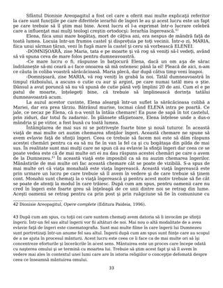 Sfântul Dionisie Areopagitul a fost cel care a oferit mai multe explicaţii referitor
la care sunt funcţiile pe care diferitele ierarhii de îngeri le au şi acest lucru este un fapt
pe care trebuie să îl ştim mai bine. Acest lucru el l-a exprimat într-o lucrare celebră
care a influenţat mai mulţi teologi creştin ortodocşi: Ierarhia îngerească.42
Elena, fiica unui mare bogătaș, mort de câțiva ani, era nespus de mândră față de
toată lumea. Locuia într-un frumos castel și disprețuia pe toți vecinii. Într-o zi, MARIA,
fiica unui sărman țăran, veni în fugă mare la castel și ceru să vorbească ELENEI.
-DOMNIȘOARĂ, zise Maria, tata e pe moarte și vă rog să veniți să-l vedeți, având
să vă spuna ceva de mare folos pentru dumneavoastră.
-Ce mare lucru o fi, răspunse în batjocură Elena, dacă un om așa de sărac
îndrăznește să-mi ceară a-i face onoarea să mă ostenesc până la el! Pleacă de aici, n-am
ce căuta în coliba voastră sărăcăcioasă. Maria plecă, dar după câtva timp veni înapoi.
-Domnișoară, zise MARIA, vă rog veniți în grabă la noi. Tatăl dumneavoastră în
timpul războiului, a ascuns o cutie cu aur și argint, pe care numai tatăl meu o știe.
Dânsul a avut poruncă să nu vă spună de cutie până veți împlini 20 de ani. Cum el e pe
patul de moarte, înțelegeți bine, că trebuie să împlinească dorința tatălui
dumneavoastră acum.
La auzul acestor cuvinte, Elena aleargă într-un suflet la sărăcăcioasa colibă a
Mariei, dar era prea târziu. Bătrânul murise, tocmai când ELENA intra pe poartă. Ce
jale, ce necaz pe Elena, că n-a venit la întâia chemare! Ea puse de sapă în tot castelul,
prin ziduri, dar totul fu zadarnic. În plânsete sfâșietoare, Elena înțelese unde a dus-o
mândria și pe viitor, a fost bună cu toată lumea.
Întâmplarea de mai sus ni se potriveşte foarte bine şi nouă tuturor. În această
viaţă de mai multe ori auzim chemarea sfinţilor îngeri. Această chemare ne spune să
avem evlavie faţă de sfinţii îngeri. Ceea ce trebuie să facem noi este să dăm răspuns
acestei chemări pentru ca ea să nu fie în van la fel ca şi cu bogătaşa din pilda de mai
sus. În realitate sunt mai mulţi care ne spun că au evlavie la sfinţii îngeri dar ceea ce se
poate vedea este că de mai multe ori ei nu dau răspuns acestei chemări pe care o avem
de la Dumnezeu.43
În această viaţă este imposibil ca să nu auzim chemarea îngerilor.
Mănăstirile de mai multe ori fac această chemare cât se poate de vizibilă. S-a spus de
mai multe ori că viaţa monahală este viaţa îngerească. Această viaţă îngerească este
prin urmare un lucru pe care trebuie să îl avem în vedere şi de care trebuie să ţinem
cont. Monahii sunt chemaţi la o viaţă îngerească şi pentru acest motiv trebuie să fie cât
se poate de atenţi la modul în care trăiesc. După cum am spus, pentru oamenii care nu
cred în îngeri este foarte greu să înţeleagă de ce unii dintre noi se retrag din lume.
Aceşti oamenii se retrag pentru ca prin post şi prin ruăgciune să fie în comuniune cu
42 Dionisie Areopagitul, Opere complete (Editura Paideia, 1996).
43 După cum am spus, cu toţii cei care suntem chemaţi avem datoria să îi invocăm pe sfinţii
îngerii. Într-un fel sau altul îngerii vor fii altături de noi. Mai nou o altă modalitate de a avea
evlavie faţă de îngeri este cinematografia. Sunt mai multe filme în care îngerii lui Dumnezeu
sunt portretizaţi într-un anume fel sau altul. Îngerii după cum am spus sunt fiinţe care au scopul
de a ne ajuta în procesul mânturii. Acest lucru este ceea ce îi face ca de mai multe ori să îşi
concentreze eforturile şi încerăcrile în acest sens. Mântuirea este un proces care începe odată
cu naşterea omului şi se termină cu moartea lui. Trebuie să ştim acest fapt şi să îl avem în
vedere mai ales în contextul unei lumi care are în istoria religiilor o concepţie defomată despre
ceea ce înseamnă mântuirea omului.
33
 