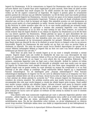 îngerii lui Dumnezeu. A fii în comuniune cu îngerii lui Dumnezeu este un lucru pe care
oricare dintre noi îl poate face prin rugăciune şi prin asceză. Este bine să ştim aceste
fapte şi să insistăm mai mult asupra lor. În zilele noastre de mai multe ori se poate
vedea un fel de aspect comercial al îngerilor. Pe îngeri îi putem găsii în ornamente
pentru pomul de crăciun sau pe diferite lumânări. La fel de bine sunt mai multe produse
care ne prezintă îngerii lui Dumnezeu. Aceste lucruri ne spun că în lumea noastră există
o puternică conştiinţă a prezenţelor îngereşti. Trebuie să ştim că după ortodoxie însuşi
diavolul sau cel rău a fost la început un înger. Din mândrie acesta s-a voit dumnezeu şi
pentru acest motiv el a fost pedepsit cu iadul. Aceste lucruri le ştiu mai mulţi dintre noi
şi din fericire în zilele noastre apar din ce în ce mai multe publicaţii pe această temă.
Sfinţii părinţi estimează că aproape o treime din numărul îngerilor s-au răzvrătit
împotriva lui Dumnezeu şi ei au fost cu toţii trimişi în iad. Prin urmare, se cuvine să
avem evlavie faţă de îngeri fiindcă ei au rămas în slujirea lui Dumnezeu şi la fel de bine
nu i-au întors spatele lui Dumnezeu. Sfinţii părinţi ne spun că spre deosebire de noi
oamenii îngerii când păcătuiesc o fac pentru veşnicie. Este adevărat că diavolii ar putea
să se pocăiască de răutatea lor, dar mândria este cea care îi face să nu o facă fiindcă
acest lucru înseamnă să îşi recunoască propriile lor greşeli. Mândria este cea care îi
ţine fixaţi etern pe diavoli în rău şi în răutate şi acest lucru cu timpul a dus la un proces
ireversibil. Îngerii lui Dumnezeu de mai multe ori au fost cei care au purtat lupte şi
războaie cu diavolii. Nu este de mirare acest lucru fiindcă Apocalipsa ne spune că în
ceruri Sfântul Arhanghel Mihail şi îngerii Săi au fost cei care l-au biruit odată pentru
totdeauna pe diavol sau cel rău.44
Este bine să ştim însă că există îngeri şi ei nu sunt o simplă invenţie a minţii
umane. Îngerii după cum am vorbit în rândurile de mai sus s-au descoperit de mai
multe ori oamenilor. Primii oamenii Adam şi Eva au fost persoane care au văzut îngeri
fiindcă Biblia ne spune că un înger i-a scos afară din rai sau grădina Edenului. Prin
urmare, existenţa îngerilor este un fapt care a fost dovedit. Având în vedere că trăim
într-o epocă în care totul trebuie să fie dovedit şi ştiinţific sunt mai mulţi care ne spun
că îngerii lui Dumnezeu sunt simple invenţii sau mai bine spus imaginaţii ale omului.
Îngerii după cum se poate vedea nu sunt atestaţi nu numai de creştinsim ci ei au fost
atestaţi şi de alte religii şi credinţe. După mărturiile bblice îngerii au o importantă
funcţie eshatologică. Ce să înţelegem prin „funcţia eshatologică”? Prin funcţia
eshatologică înţelegem că îngerii vor fii cei care la sfârşitul lumii şi al timpului vor face
o separaţie ultimă între cei răi şi cei buni. Acest lucru este un fapt care de mai multe ori
a fost atestat de sfinţii părinţi în scrierile lor.45
Prin urmare îngerii lui Dumnezeu sunt
vrednici de evlavia noastră. Ne arătăm evalvia prin mai multe lucruri dar ortodoxia a
recomandat din cele mai vechi timpuri a cinstii pe sfinţii îngeri prin icoane. Sunt astfel
mai multe icoane celebre ale sfinţilor îngeri. Aceste icoane sunt puse în biserici unde
oamenii se închină în faţa lor. Acest lucru prin urmare ne spune că îngerii sunt de
partea noastră atunci când ajungem să fim în legătură cu ei. Viaţa duhovnicească este
prin urmare un lucru care ne spune că trebuie să fim atenţi la modul în care îi cinstim
pe sfinţii îngeri.
Una dintre cele mai cunoscute rugăciuni pe care o aducem îngerului păzitor este
aceasta: „sfinte îngere, cel ce stai înaintea pătimașului meu suflet și al vieții mele celei
ticăloase, nu mă lăsa pe mine, păcătosul, nici nu te depărta de mine pentru
neînfrânarea mea. Nu da loc diavolului celui viclean, ca să-mi stăpânească cu silnicie
acest trup muritor. Întărește mâna mea cea slabă și neputincioasă și mă îndreptează la
44 Savvas Agouridis, Comentariu la Apocalipsă (Editura Bizantină: Bucureşti, 2004 reeditare).
34
 