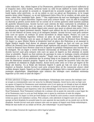 calea mântuirii. Așa, sfinte îngere al lui Dumnezeu, păzitorul și acoperitorul sufletului și
al trupului meu celui ticălos, iartă-mi toate cu câte te-am mâhnit în toate zilele vieții
mele și orice am greșit în această zi. Acoperă-mă în această noapte și mă păzește de
toată ispita celui potrivnic, ca să nu mânii cu nici un păcat pe Dumnezeu; și te roagă
pentru mine către Domnul, ca să mă întărească întru frica Sa și vrednic să mă arate pe
mine, robul Său, bunătății Sale. Amin.”46
Din rugăciunea de mai sus înţelegem că îngerii
sunt cei care se opun diavolilor. Îngerii sunt prin urmare fiinţe care se află în atagonie
cu diavolii şi pentru acest motiv lor se cuvine să le cerem ajutorul când suntem asaltaţi
de puterile întunericului. Aceste lucruri sunt extrem de bine conturate în ortodoxie şi
ortodoxia este credinţa care ne spune că trebuie să fim alături de sfinţii îngeri. Este
adevărat că evlavia faţă de sfinţii îngeri este uneori mai mare şi alteori mai mică. Unii i-
au denumit pe îngeri prietenii omului. Îngerii sunt alături de noi în momente grele şi ei
ştiu că noi trebuie să avem curaj şi să mergem înainte. Aceste lucruri sunt prin urmare
cele care ne spune că trebuie să avem încredere în sfinţii îngeri. Pentru cei care se
îndoiesc de existenţa îngerilor, trebuie să ştim că sunt mai multe mărturii în viaţa
Domnului Iisus Hristos care ne spun că îngerii au fost altărui de Domnul Iisus Hristos.
Un înger i-a spus Sfintei Maria şi dreptului Iosif să plece din Palestina şi să meargă în
Egipt fiindcă regele Irod dorea să omoare pruncul. Îngerii au fost cei care au venit
alături de Domnul Iisus Hristos imediat după ispitirea din pustiul Carantaniei. Un înger
a venit la Domnul Iisus Hristos când era în agonie în grădina Gheţimani mai înainte de a
fii răstignit. Tot un înger a vestit femeilor mironosiţe că Domnul Iisus Hristos a înviat.
Aceste lucruri sunt prin urmare cele care ne spun că îngerii au fost atestaţi că există
chiar şi ştiinţific. Îngerii au fost extrem de aproape în ceea ce teologia creştin ortodoxă
denumeşte ca şi „istoria mântuirii omului.” După cum se poate vedea îngerii sunt cei
care doresc ca noi să ne mântuim dar în acelaşi timp ei ne respectă voinţa şi tot ceea ce
ţine de libertatea noastră proprie. Îngerii au fost şi ei ispitiţi de lucarera celui rău dar
au preferat să rămână în slujba binelui. Acest lucru este ceea ce îi face pe îngeri să fie
fiinţe ale binelui. Ca şi fiinţe ale bineului îngerii îi ajută pe toţi cei care şi ei devin
slujitori ai binelui. Aceste lucruri sunt prin urmare bine să fie cunoscute atunci când
vorbim despre îngeri. Îngerii au fost catalogaţi de teologie într-o ramură aparte care se
numeşte angelologie. Angelologia este ramura din teologie care studiază existenţa
îngerilor şi tot ceea ce ţine de îngeri.47
45 Este adevărat că îngerii sunt fiinţe eshatologice. Eshatologia este ramura din teologie care
se ocupă cu evenimentele care vor avea loc la sfârşitul timpului. Acest lucru este un fapt care
ne spune că îngerii lui Dumnezeu sunt existenţe care îi vor ajuta pe cei drepţi şi buni să obţină
mântuirea. Eshatologic ceea ce trebuie să ştim este că îngerii lui Dumnezeu sunt de partea
celor buni şi drepţi şi sunt împotriva celor răi şi fărădelege. Acest lucru a fost atestat de de
Noul Testament. Noul Testament vorbeşte de o acţiune cât se poate de concretă a unui înger de-
al lui Dumnezeu care l-a ucis pe Irod Antipa care a ajuns la concluzia că este de origine
dumnezeiască. Un înger l-a lovit pe Irod Antipa cu o boală în care acesta a murit instantaneu şi
virmii au ajuns să îi mănânce carnea. Prin urmare, este adevărat că îngerii sunt cei care vor
ajunge să facă dreptate în această lume în care aparent de mai multe ori nu există nici un fel de
dreptate. Aceste lucruri sunt prin urmare cele care ne spune că îngerii sunt fiinţe eshatologice.
Sfinţii de mai multe ori au simţit un fel de „fior eshatologic” în jurul îngerilor.
46 A se vedea Canonul de rugăciune către îngerul păzitor.
35
 