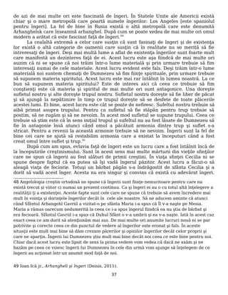 de azi de mai multe ori este fascinată de îngeri. În Statele Unite ale Americii există
chiar şi o mare metropolă care poartă numele îngerilor: Los Angeles [este spaniolul
pentru îngeri]. La fel de bine în Rusia există o altă metropolă care este denumită
Arhanghelsk care înseamnă arhanghel. După cum se poate vedea de mai multe ori omul
modern a arătat că este fascinat faţă de îngeri.49
La cealaltă extremă a celor care susţin că sunt fasinaţi de îngeri şi de existenţa
lor există o altă categorie de oamenii care susţin că în realitate nu se merită să fie
intreresaţi de îngeri. Deşi mai multă lume a aflat de existenţa îngerilor sunt foarte mult
care manifestă un dezinteres faţă de ei. Acest lucru este aşa fiindcă de mai multe ori
auzim că ni se spune că noi trăim într-o lume materială şi prin urmare trebuie să fim
interesaţi numai de cele materiale. Acest lucru evident este fals. Deşi trăim într-o lume
materială noi suntem chemaţi de Dumnezeu să fim fiinţe spirituale, prin urmare trebuie
să supunem materia spiritului. Acest lucru este mai rar întâlnit în lumea noastră. La ce
bun să supunem materia spiritului? Este de interes aici că ceea ce trebuie să fim
conştienţi este că materia şi spiritul de mai multe ori sunt antagonice. Una doreşte
sufletul nostru şi alte doreşte trupul nostru. Sufletul nostru doreşte să fie liber de păcat
şi să ajungă la nepătimire în timp ce trupul doreşte să se desfete de toate plăcerile
acestei lumi. Ei bine, acest lucru este cât se poate de nefiresc. Sufeltul nostru trebuie să
aibă primat asupra trupului. Pentru ca sufletul să fie stăpân pentru trup trebuie să
postim, să ne rugăm şi să ne nevoim. În acest mod sufletul se supune trupului. Ceea ce
trebuie să ştim este că în sens iniţial trupul şi sufeltul nu au fost lăsate de Dumnezeu să
fie în antagonie însă atunci când omul a păcătuit armonia dintre trup şi suflet s-a
stricat. Pentru a revenii la această armonie trebuie să ne nevoim. Îngerii sunt la fel de
bine cei care ne ajută să restabilim armonia care a existat la începuturi când a fost
creat omul între suflet şi trup.50
După cum am spus, evlavia faţă de îngeri este un lucru care a fost întâlnit încă de
la începutirile creştinismului. Sunt în acest sens mai multe mărturii din vieţile sfinţilor
care ne spun că îngerii au fost alături de primii creştini. În viaţa sfinţei Cecilia ni se
spune despre faptul că ea putea să îşi vadă îngerul păzitor. Acest lucru a făcut-o să
aleagă viaţa de feciorie. Totuşi un bărbat păgân s-a îndrăgostit de sfânta Cecilia şi a
dorit să vadă acest înger. Acesta nu era singur şi convins că există cu adevărat îngeri.
48 Angelologia creştin ortodoxă ne spune că îngerii sunt fiinţe nemuritoare pentru care nu
există trecut şi viitor ci numai un prezent continuu. Ca şi îngeri ei au o cu totul altă înţelegere a
realităţii ţi a existenţei. Aceste fapte sunt cele care ne spune că trebuie să avem încredere mai
mult în voinţa şi dorinţele îngerilor decât în cele ale noastre. Să ne aducem aminte că atunci
când Sfântul Arhangehl Gavriil a vizitat-o pe sfânta Maria i-a spus că Îl v-a naşte pe Mesia.
Maria a rămas oarecum nedumerită la ceea ce i-a spus îngerul fiindcă ea nu ştia de bărbat şi
era fecioară. Sfântul Gavriil i-a spus că Duhul Sfânt o v-a umbrii şi ea v-a naşte. Iată în acest caz
exact ceea ce am dorit să atenţionăm mai sus. De mai multe ori anumite lucruri nouă ni se par
potrivite şi corecte ceea ce din punctul de vedere al îngerilor este eronat şi fals. În aceste
situaţii este mult mai bine să dăm crezare părerilor şi opinilor îngerilor decât celor proprii şi
care ne aparţin. Îngerii lui Dumnezeu ştiu mult mai bine decât noi ceea ce este bine pentru noi.
Chiar dacă acest lucru este lipsit de sens la prima vedere vom vedea că dacă ne axăm şi ne
bazăm pe ceea ce voiesc îngerii lui Dumnezeu în cele din urmă vom ajunge să înţelegem de ce
îngerii au acţionat într-un anumit mod faţă de noi.
49 Ioan Ică jr., Arhangheli şi îngeri (Deisis, 2011).
37
 