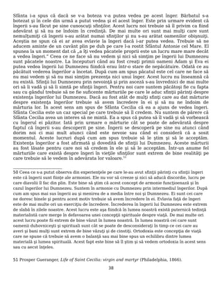 Sfânta i-a spus că dacă se v-a boteza v-a putea vedea pe acest înger. Bărbatul s-a
botezat şi în cele din urmă a putut vedea şi el acest înger. Este prin urmare evident că
îngerii s-au făcut pe sine cunoscuţi sfinţilor. Acest lucru noi trebuie să îl privim ca fiind
adevărat şi să nu ne îndoim în credinţă. De mai multe ori sunt mai mulţi care sunt
nemulţumiţi că îngerii s-au arătat numai sfinţilor şi nu s-au arătat oamenilor obişnuiţi.
Aceştia ne spun că ei ar avea evlavie la îngeri dacă i-ar putea vedea. Trebuie să ne
aducem aminte de un cuvânt plin pe duh pe care l-a rostit Sfântul Antonie cel Mare. El
spunea la un moment dat că „a îţi vedea păcatele proprii este un lucru mare mare decât
a vedea îngeri.” Ceea ce ne face să nu vedem şi nici să simţim pe îngerii lui Dumnezeu
sunt păcatele noastre. La începuturi când au fost creaţi primii oameni Adam şi Eva ei
putea vedea îngerii lui Dumnezeu fiindcă erau într-o stare de nepăcătuire. Odată ce au
păcătuit vederea îngerilor a încetat. După cum am spus păcatul este cel care ne face să
nu mai vedem şi să nu mai simţim prezenţa nici unui înger. Acest lucru nu înseamnă că
nu există. Sfinţii lui Dumnezeu prin nevoinţă şi prin asceză s-au învrednici de mai multe
ori să îi vadă şi să îi simtă pe sfinţii îngeri. Pentru noi care suntem păcătoşi fie cu fapta
sau cu gândul trebuie să ne fie suficente mărturiile pe care le aduc sfinţii părinţi despre
existenţa îngerilor lui Dumnezeu. Dacă au fost atât de mulţi sfinţi care au dat mărturie
despre existenţa îngerilor trebuie să avem încredere în ei şi să nu ne îndoim de
mărturia lor. În acest sens am spus de Sfânta Cecilia că ea a ajuns de vedea îngeri.
Sfânta Cecilia este un caz special pe care trebuie să îl credem. Nu suntem de părere că
Sfânta Cecilia avea un interes să ne mintă. Ea a spus că putea să îl vadă şi să vorbească
cu îngerul ei păzitor. Iată prin urmare o mărturie cât se poate de adevărată despre
faptul că îngerii s-au descoperit pe sine. Îngerii se descoperă pe sine nu atunci când
dorim noi ci mai mult atunci când este nevoie sau când ei consideră că a sosit
momentul. Aceste lucruri după cum am spus trebuie să le ştim şi să le acceptăm.
Existenţa îngerilor a fost afirmată şi dovedită de sfinţii lui Dumnezeu. Aceste mărturii
au fost lăsate pentru care noi să credem în ele şi să le acceptăm. Într-un anume fel
mărturiile care există despre îngeri în vieţile sfinţilor sunt extrem de bine realităţi pe
care trebuie să le vedem în adevărata lor valoare.51
50 Ceea ce s-a putut observa din experienţele pe care le-au avut sfinţii părinţi cu sfinţii îngeri
este că îngerii sunt fiinţe ale armoniei. Ele nu vor să creeze şi nici să aducă discordie, lucru pe
care diavolii îl fac din plin. Este bine să ştim că acest concept de armonie funcţioenază şi în
cazul îngerilor lui Dumnezeu. Suntem în armonie cu Dumnezeu prin intermediul îngerilor. După
cum am spus mai sus îngerii au şi menirea de a media între noi şi Dumnezeu. Ei sunt cei care
ne doresc binele şi pentru acest motiv trebuie să avem încredere în ei. Evlavia faţă de îngeri
este de mai multe ori un exerciţiu de încredere. Încrederea în îngerii lui Dumnezeu este extrem
de slabă în zilele noastre. Acest lucru este aşa fiindcă în lumea noastră există puternică tedinţă
materialistă care merge în defavoarea unei concepţii spirituale despre viaţă. De mai multe ori
acest lucru poate fii extrem de bine văzut în lumea noastră. În lumea noastră cei care sunt
oamenii duhovniceşti şi spirituali sunt cât se poate de desconsideraţi în timp ce cei care au
averi şi bani mulţi sunt extrem de bine văzuţi şi de cinstiţi. Ortodoxia este concepţia de viaţă
care ne spune că trebuie să avem o balanţă sau mai bine spus un echilibru dintre lumea
materială şi lumea spirituală. Acest fapt este bine să îl ştim şi să vedem ortodoxia în acest sens
sau cu aecst înţeles.
51 Prosper Gueranger, Life of Saint Cecilia: virgin and martyr (Philadelphia, 1866).
38
 